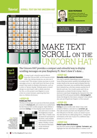 Tutorial
raspberrypi.org/magpi
126 The Official Raspberry Pi Projects Book
MAKE TEXT
SCROLL ON THE
UNICORN HAT
The Unicorn HAT provides a compact and colourful way to display
scrolling messages on your Raspberry Pi. Here’s how it’s done…
STEP-02
Manually modify selected characters
This step is optional, depending on your application.
Some of the punctuation symbols (including @) don’t
render clearly at the size we need to display them for
scanning. If you want, you can define them manually.
Each character has a list that contains another list of
data for each row. Use 1 to plot a point and 0 for an
empty point, as shown for @ in Listing 1. Here’s a
shortcut to save hand-designing the characters first: the
Amstrad CPC6128 manual (available at bit.ly/1AgpY7J)
shows the design for that classic computer’s font, which
also uses an 8×8 grid (see Chapter 7 of the manual).
STEP-03
Enter the scroller code
Listing 2 is your scroller code. Enter it into a new
window in Python 2 and save it as scroller.py.
The code assumes you have your Raspberry Pi with
the USB ports on the left, so you can stand it up on
the side that has no cables going into it. Change the
orientation at the start if your Pi is a different way
around, to 0, 90 or 270.
STEP-04
Paste in your font dictionary
Run the font creator program (python fontmaker.py),
highlight the font dictionary when it’s shown in the
 Unicorn HAT
 Frosted or Ninja
diffuser
 Pibow case
(optional)
 Internet
access
You’ll
Need
SEAN MCMANUS
Sean McManus is the author of
Raspberry Pi For Dummies (with Mike
Cook), and Scratch Programming in
Easy Steps.
sean.co.uk
twitter.com/musicandwords
A diffuser layer makes
it easier to read, and
protects your eyes from
the bright LEDs!
The code displays
multicoloured red,
purple, and blue text
Right The font
creator program
uses three different
shades. On the
Unicorn HAT,
these shades are
multiplied by the
colour numbers to
create the letters
t’s easy to get colourful special effects
from the Unicorn HAT, an 8×8 matrix of RGB
LEDs. But did you know you can also use it
to output text? This project shows you how to scroll
messages across it, and could form the basis of any
project that needs to display information, such as
a robot or Twitter display. Nobody wants to hand-
design (or even hand-code) a whole new font
for this, so this project uses Pygame to scan
a font on screen instead, capturing that font
data in a Python dictionary.
STEP-01
Create your font
The key to this project is to use one of the fonts already
on your Pi, FreeSans.ttf, and convert it to a useful form
for the Unicorn HAT scroller program. Open Python 2
and enter Listing 1. It first displays each character in
turn and scans it to check
the brightness of each
pixel. Next, it builds a list
of values for each pixel in
the letter, and compiles
a dictionary of those list
values. Finally, it trims
the character data back
to the minimum
width required.
I
SCROLL TEXT ON THE UNICORN HAT
 