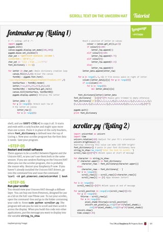 Tutorial
raspberrypi.org/magpi The Official Raspberry Pi Projects Book 127
shell, and use SHIFT+CTRL+C to copy it all. It starts
and ends with a curly bracket and might span more
than one screen. Paste it in place of the curly brackets,
where font_dictionary is defined near the top of
Listing 2. Now your scroller program has the font data
it needs. Save your program.
STEP-05
Restart and install software
There appears to be a conflict between Pygame and the
Unicorn HAT, so you can’t use them both in the same
session. If you see random flashing on the Unicorn HAT
when you run the scroller program, this is probably
the reason why. Restart your Raspberry Pi now. If you
haven’t already installed the Unicorn HAT drivers, go
into the command line and issue the command:
curl -sS get.pimoroni.com/unicornhat | bash
STEP-06
Run your scroller
You should view your Unicorn HAT through a diffuser
layer. You can buy one from Pimoroni, designed for use
as a lid on the full-size Pibow case. To run your scroller,
open the command-line and go to the folder containing
your code in. Enter sudo python scroller.py. The
program will ask you for text to scroll and then scroll it
across the display. When you build this code into other
applications, put the message you want to display into
the variable string_to_show.
SCROLL TEXT ON THE UNICORN HAT
# -*- coding: utf-8 -*-
import pygame
pygame.init()
canvas=pygame.display.set_mode((100,100))
pygame.mouse.set_visible(0)
char_set = QWERTYUIOP ASDFGHJKL ZXCVBNM 
1234567890-= !$%^*()_+
char_set += []{} ;'#:@~ ,./?
font_dictionary = dict()
for letter in char_set: #main dictionary creation loop
canvas.fill((0,0,0)) #clear the canvas
fontObj = pygame.font.Font(
'/usr/share/fonts/truetype/freefont/FreeSans.ttf',9)
textSurface = fontObj.render(
letter,True,(255,255,255),(0,0,0))
textRectObj = textSurface.get_rect()
canvas.blit(textSurface, textRectObj)
pygame.display.update() #display the letter
letter_data = []
for y in range(8): #check each row of
# the letter on canvas
letter_row=[]
for x in range(8):
import unicornhat as unicorn
import time
unicorn.rotation(180) #adjust for your Pi's orientation
unicorn.brightness(0.4)
#warning: Altering this value can make LED VERY bright!
font_dictionary={} # paste in your font dictionary here
string_to_show=raw_input(Enter the text to scroll: )
scroll_rows=[[0]*8]*8 #blank space at start of message
for character in string_to_show:
if character.upper() in font_dictionary:
character_rows = font_dictionary[character.upper()]
else:
character_rows = font_dictionary['-']
for i in range(8):
scroll_rows[i] = scroll_rows[i]+character_rows[i]
scroll_rows[i] += [0] #gap between letters
for i in range(8):
scroll_rows[i]+=[0]*8 #blank space at end of message
for scroll_position in range(len(scroll_rows[0])-8):
for y in range(8):
thisrow = scroll_rows[y]
for x in range(8):
pixel_shade=thisrow[x+scroll_position]
unicorn.set_pixel(x,y,int((95+x*20)*pixel_shade),
int(100*pixel_shade),int((95+y*20)*pixel_shade))
unicorn.show()
time.sleep(0.04)
scroller.py (Listing 2)
fontmaker.py (Listing 1)
Language
PYTHON
#each x position of letter on canvas
colour = canvas.get_at((x,y+2))
if colour[0]200:
letter_row.append(1)
elif colour[0]100:
letter_row.append(0.75)
elif colour[0]:
letter_row.append(0.15)
else:
letter_row.append(0)
letter_data.append(letter_row)
for x in range(7,-1,-1): # Trim excess space on right of letter
column=[letter_data[y][x] for y in range(8)]
if max(column)==0:
for i in range(8):
del letter_data[i][x]
font_dictionary[letter]=letter_data
font_dictionary[' ']=[[0]*4]*8 #space gets trimmed to empty otherwise
font_dictionary['@']=[[0,1,1,1,1,1,0],[1,1,0,0,0,1,1],[1,1,0,1,1,1,1],
[1,1,0,1,0,0,1],[1,1,0,1,1,1,1],[1,1,0,0,0,0,0],[0,1,1,1,1,1,0],[0]*7]
pygame.quit()
print font_dictionary
 