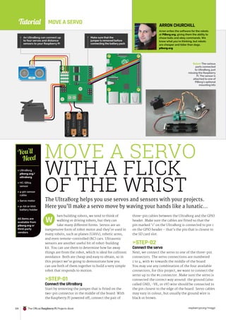 Tutorial
raspberrypi.org/magpi
128 The Official Raspberry Pi Projects Book
MOVE A SERVO
WITH A FLICK
OF THE WRIST
The UltraBorg helps you use servos and sensors with your projects.
Here you’ll make a servo move by waving your hands like a lunatic…
hen building robots, we tend to think of
walking or driving robots, but they can
take many different forms. Servos are an
inexpensive form of robot motor and they’re used in
many robots, such as planes (UAVs), robotic arms,
and even remote-controlled (RC) cars. Ultrasonic
sensors are another useful bit of robot-building
kit. You can use them to determine how far away
things are from the robot, which is ideal for collision
avoidance. Both are cheap and easy to obtain, so in
this project we’re going to demonstrate how you
can use both of them together to build a very simple
robot that responds to motion.
STEP-01
Connect the UltraBorg
Start by removing the jumper that is fitted on the
two-pin connector in the middle of the board. With
the Raspberry Pi powered off, connect the pair of
W
 UltraBorg
piborg.org/
ultraborg
 HC-SR04
sensor
 4-pin sensor
cable
 Servo motor
 4× AA or AAA
battery holder
All items are
available from
piborg.org or
third-party
vendors
You’ll
Need
ARRON CHURCHILL
Arron writes the software for the robots
at PiBorg.org, giving them the ability to
chase balls and obey commands. We
know what you’re thinking, but robots
are cheaper and tidier than dogs.
piborg.org
Below The various
parts connected
to UltraBorg, just
missing the Raspberry
Pi. The sensor is
attached to one of
PiBorg’s optional
mounting kits
three-pin cables between the UltraBorg and the GPIO
header. Make sure the cables are fitted so that the
pin marked ‘1’ on the UltraBorg is connected to pin 1
on the GPIO header – that’s the pin that is closest to
the SD card slot.
STEP-02
Connect the servo
Next, we connect the servo to one of the three-pin
connectors. The servo connections are numbered
1 to 4, with #1 towards the middle of the board.
You may use any combination of the four available
connectors; for this project, we want to connect the
servo up to the #1 connector. Make sure the servo is
connected the correct way around: the ground (also
called GND, -VE, or 0V) wire should be connected to
the pin closest to the edge of the board. Servo cables
may vary in colour, but usually the ground wire is
black or brown.
Make sure that the
jumper is removed before
connecting the battery pack
An UltraBorg can connect up
to four servos and distance
sensors to your Raspberry Pi
ETHERNET
USB X2 USB X2
GPIO
CAMERA
PWR IN
DISPLAY
A/V
PiBorg.org
ultraBorg
HC-SR04
VCC
Tri
g
Echo
GND
4.
0
00
MOVE A SERVO
 