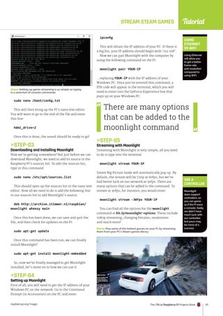 Tutorial
raspberrypi.org/magpi The Official Raspberry Pi Projects Book 131
STREAM STEAM GAMES
Above Setting up game-streaming is as simple as typing
in a selection of console commands
sudo nano /boot/config.txt
This will then bring up the Pi’s nano text editor.
You will want to go to the end of the file and enter
this line:
hdmi_drive=2
Once this is done, the sound should be ready to go!
STEP-03
Downloading and installing Moonlight
Now we’re getting somewhere! But just before we can
download Moonlight, we need to add its source to the
Raspberry Pi’s sources list. To edit the sources list,
type in this command:
sudo nano /etc/apt/sources.list
This should open up the sources list in the nano text
editor. Now all we need to do is add the following line
to our sources list to add Moonlight’s source:
deb http://archive.itimmer.nl/raspbian/
moonlight wheezy main
Once this has been done, we can save and quit the
file, and then check for updates on the Pi:
sudo apt-get update
Once this command has been run, we can finally
install Moonlight!
sudo apt-get install moonlight-embedded
So, now we’ve finally managed to get Moonlight
installed, let’s move on to how we can use it.
STEP-04
Setting up Moonlight
First of all, you will need to get the IP address of your
Windows PC on the network. Go to the Command
Prompt (in Accessories) on the PC and enter:
ipconfig
This will obtain the IP address of your PC. If there is
a big list, your IP address should begin with ‘192.168’.
Now we can pair Moonlight with the computer by
using the following command on the Pi:
moonlight pair YOUR-IP
…replacing YOUR-IP with the IP address of your
Windows PC. Once you’ve entered this command, a
PIN code will appear in the terminal, which you will
need to enter into the GeForce Experience box that
pops up on your Windows PC.
STEP-05
Streaming with Moonlight
Streaming with Moonlight is very simple; all you need
to do is type into the terminal:
moonlight stream YOUR-IP
Steam Big Picture mode will automatically pop up. By
default, the stream will be 720p at 60fps, but we’ve
had better luck on our network at 30fps. There are
many options that can be added to the command. To
stream at 30fps, for instance, you would enter:
moonlight stream -30fps YOUR-IP
You can find all the options for the moonlight
command at bit.ly/moonlight-options. These include
1080p streaming, changing bitrates, resolutions
and much more!
USE A
CONTROLLER
Moonlight
does support
controllers, so
you can game
as if the Pi were
a console. Sadly,
we didn’t have
much luck with
our controller,
but yours may
be more of a
success.
USING
ETHERNET
VS WIFI
Using Ethernet
will allow you
to get a better
frame rate
and resolution
compared to
using WiFi.
There are many options
that can be added to the
moonlight command
Below Play some of the hottest games on your Pi, by streaming
them from your PC’s Steam games library
 