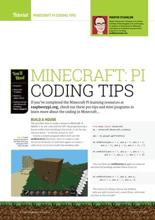 Tutorial
raspberrypi.org/magpi
The Official Raspberry Pi Projects Book
MINECRAFT PI CODING TIPS
MINECRAFT: PI
CODING TIPS
If you’ve completed the Minecraft Pi learning resources at
raspberrypi.org, check out these pro tips and mini programs to
learn more about the coding in Minecraft…
BelowCreate
massive houses in
the blink of an eye
using just a few
lines of code
 Raspbian
 Minecraft:
Pi Edition
 Python 2
editor (IDLE)
 Getting started
with Minecraft:
Pi Edition:
bit.ly/1Ep9LKC
You’ll
Need
MARTIN O’HANLON
Martin ‘Minecraft’ O’Hanlon is an active
member of the Raspberry Pi community,
co-author of Adventures in Minecraft
and keeps an excellent account of his
projects on his blog.
stuffaboutcode.com
BUILD A HOUSE
The quickest way to make a house in Minecraft: Pi
Edition is to use code and the API. By programming a
house rather than building it by hand, it can be any
size you want – 10 blocks across or 100!
Create a simple program which will use the
setBlocks() function, once to create a cube
10×10×10 of wood (17) and then again to create a
cube of air (0) 9×9×9 inside the wooden cube.
raspberrypi.org/magpi
The Official Raspberry Pi Projects Book
from mcpi import minecraft
mc = minecraft.Minecraft.create()
pos = mc.player.getTilePos()
mc.setBlocks(pos.x + 0, pos.y + 0, pos.z + 0,
pos.x + 10, pos.y + 10, pos.z + 10, 17)
mc.setBlocks(pos.x + 1, pos.y + 1, pos.z + 1,
pos.x + 9, pos.y + 9, pos.z + 9, 0)
You can then use setBlocks() again to create an
entrance by building another block of air (0).
mc.setBlocks(pos.x + 4, pos.y, pos.z,
pos.x + 6, pos.y + 3, pos.z, 0)
The limits of coding a house are endless
- why not add a stone roof, a wool floor, and some
torches to the outside?
raspberrypi.org/magpi
132 The Official Raspberry Pi Projects Book
 