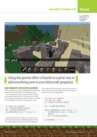 Tutorial
raspberrypi.org/magpi The Official Raspberry Pi Projects Book 133
MINECRAFT PI CODING TIPS
USE GRAVITY-EFFECTED BLOCKS
Sand and gravel block types in Minecraft are affected by
gravity and will fall down if the block below is air.
The same gravity effect occurs if a block is placed
in the world using the API. So if you were to create a
block of gravel (13) 25 blocks above the player, it would
fall on the player’s head. In a new program, type:
from mcpi import minecraft
mc = minecraft.Minecraft.create()
pos = mc.player.getTilePos()
mc.setBlock(pos.x, pos.y + 25, pos.z, 13)
Using the gravity effect of blocks is a great way to
add something new to your Minecraft programs. Here
is a simple program which loops until it manages to
from mcpi import minecraft
mc = minecraft.Minecraft.create()
pos = mc.player.getTilePos()
mc.setBlock(pos.x, pos.y + 25, pos.z, 13)
Below Use blocks
affected by gravity
to create your
own Minecraft
mini-game
Using the gravity effect of blocks is a great way to
add something new to your Minecraft programs
drop a gravel block onto Steve’s head. If Steve wants to
stay in the game, he has to keep moving so the gravel
misses him. Start a new program:
from mcpi import minecraft
from time import sleep
mc = minecraft.Minecraft.create()
pos = mc.player.getTilePos()
while mc.getBlock(pos.x, pos.y, pos.z) != 13:
mc.setBlock(pos.x, pos.y + 25, pos.z, 13)
sleep(1)
pos = mc.player.getTilePos()
mc.postToChat(Got you!)
raspberrypi.org/magpi The Official Raspberry Pi Projects Book 133
raspberrypi.org/magpi The Official Raspberry Pi Projects Book 133
 