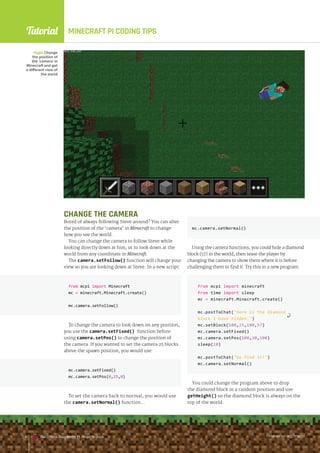 Tutorial
raspberrypi.org/magpi
134 The Official Raspberry Pi Projects Book raspberrypi.org/magpi
134 The Official Raspberry Pi Projects Book
MINECRAFT PI CODING TIPS
mc.camera.setNormal()
Using the camera functions, you could hide a diamond
block (57) in the world, then tease the player by
changing the camera to show them where it is before
challenging them to find it. Try this in a new program:
from mcpi import minecraft
from time import sleep
mc = minecraft.Minecraft.create()
mc.postToChat(Here is the diamond
block I have hidden.)
mc.setBlock(100,25,100,57)
mc.camera.setFixed()
mc.camera.setPos(100,30,100)
sleep(10)
mc.postToChat(Go find it!)
mc.camera.setNormal()
You could change the program above to drop
the diamond block in a random position and use
getHeight() so the diamond block is always on the
top of the world.
Right Change
the position of
the ‘camera’ in
Minecraft and get
a different view of
the world
CHANGE THE CAMERA
Bored of always following Steve around? You can alter
the position of the ‘camera’ in Minecraft to change
how you see the world.
You can change the camera to follow Steve while
looking directly down at him, or to look down at the
world from any coordinate in Minecraft.
The camera.setFollow() function will change your
view so you are looking down at Steve. In a new script:
from mcpi import Minecraft
mc = minecraft.Minecraft.create()
mc.camera.setFollow()
To change the camera to look down on any position,
you use the camera.setFixed() function before
using camera.setPos() to change the position of
the camera. If you wanted to set the camera 25 blocks
above the spawn position, you would use:
mc.camera.setFixed()
mc.camera.setPos(0,25,0)
To set the camera back to normal, you would use
the camera.setNormal() function…
mc.camera.setFixed()
mc.camera.setPos(0,25,0)
raspberrypi.org/magpi
134 The Official Raspberry Pi Projects Book
 