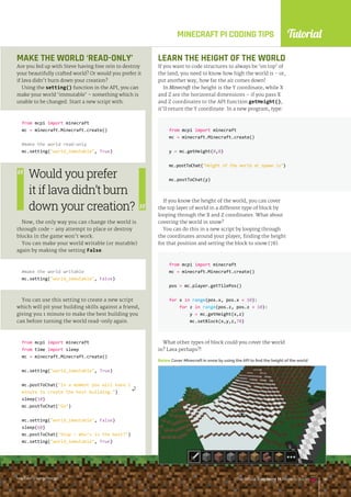Tutorial
raspberrypi.org/magpi The Official Raspberry Pi Projects Book 135
raspberrypi.org/magpi The Official Raspberry Pi Projects Book 135
MINECRAFT PI CODING TIPS
MAKE THE WORLD ‘READ-ONLY’
Are you fed up with Steve having free rein to destroy
your beautifully crafted world? Or would you prefer it
if lava didn’t burn down your creation?
Using the setting() function in the API, you can
make your world ‘immutable’ – something which is
unable to be changed. Start a new script with:
from mcpi import minecraft
mc = minecraft.Minecraft.create()
#make the world read-only
mc.setting(world_immutable, True)
Now, the only way you can change the world is
through code – any attempt to place or destroy
blocks in the game won’t work.
You can make your world writable (or mutable)
again by making the setting False.
#make the world writable
mc.setting(world_immutable, False)
You can use this setting to create a new script
which will pit your building skills against a friend,
giving you 1 minute to make the best building you
can before turning the world read-only again.
from mcpi import minecraft
from time import sleep
mc = minecraft.Minecraft.create()
mc.setting(world_immutable, True)
mc.postToChat(In a moment you will have 1
minute to create the best building.)
sleep(10)
mc.postToChat(Go)
mc.setting(world_immutable, False)
sleep(60)
mc.postToChat(Stop – Who’s is the best?)
mc.setting(world_immutable, True)
LEARN THE HEIGHT OF THE WORLD
If you want to code structures to always be ‘on top’ of
the land, you need to know how high the world is – or,
put another way, how far the air comes down!
In Minecraft the height is the Y coordinate, while X
and Z are the horizontal dimensions – if you pass X
and Z coordinates to the API function getHeight(),
it’ll return the Y coordinate. In a new program, type:
from mcpi import minecraft
mc = minecraft.Minecraft.create()
y = mc.getHeight(0,0)
mc.postToChat(Height of the world at spawn is)
mc.postToChat(y)
If you know the height of the world, you can cover
the top layer of world in a different type of block by
looping through the X and Z coordinates. What about
covering the world in snow?
You can do this in a new script by looping through
the coordinates around your player, finding the height
for that position and setting the block to snow (78).
from mcpi import minecraft
mc = minecraft.Minecraft.create()
pos = mc.player.getTilePos()
for x in range(pos.x, pos.x + 10):
for z in range(pos.z, pos.z + 10):
y = mc.getHeight(x,z)
mc.setBlock(x,y,z,78)
What other types of block could you cover the world
in? Lava perhaps?!
Below Cover Minecraft in snow by using the API to find the height of the world
Would you prefer
it if lava didn’t burn
down your creation?
raspberrypi.org/magpi The Official Raspberry Pi Projects Book 135
 