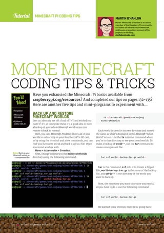 Tutorial
raspberrypi.org/magpi
The Official Raspberry Pi Projects Book raspberrypi.org/magpi
The Official Raspberry Pi Projects Book
MINECRAFT PI CODING TIPS
MORE MINECRAFT
CODING TIPS  TRICKS
Have you exhausted the Minecraft: Pi basics available from
raspberrypi.org/resources? And completed our tips on pages 132-135?
Here are another five tips and mini-programs to experiment with…
BelowBack upyour
Minecraftworlds as
a compressed file
 Raspbian
 Minecraft:
Pi Edition
 Python 2
editor (IDLE)
You’ll
Need
MARTIN O’HANLON
Martin ‘Minecraft’ O’Hanlon is an active
member of the Raspberry Pi community,
co-author of Adventures in Minecraft,
and keeps an excellent account of his
projects on his blog.
stuffaboutcode.com
BACK UP AND RESTORE
MINECRAFT WORLDS
Ever accidentally set off a load of TNT and wished you
hadn’t? It’s at times like these it’s a good idea to have
a backup of your whole Minecraft world so you can
restore it back to normal.
Well, you can. Minecraft: Pi Edition stores all of your
worlds in a directory on your Raspberry Pi’s SD card,
so by using the terminal and a few commands, you can
find your favourite world and back it up to a file. Open
a terminal window with:
Menu  Accessories  Terminal.
Next, change directory to the minecraftWorlds
directory using the following command:
cd ~/.minecraft/games/com.mojang
minecraftWorlds
Each world is saved in its own directory and named
the same as what’s displayed in the Minecraft ‘Select
World’ screen. Use the ls terminal command when
you’re in that directory to see your saved worlds. To
make a backup of world--, use the tar command to
create a compressed file:
tar czf world--backup.tar.gz world--
tar is the command, czf tells it to Create a Zipped
File, world—backup.tar.gz is the name of the backup
file, and world-- is the directory of the world you
want to back up.
Now, the next time you want to restore your world,
all you have to do is use the following command:
tar xzf world--backup.tar.gz
Be warned: once entered, there is no going back!
raspberrypi.org/magpi
136 The Official Raspberry Pi Projects Book
 