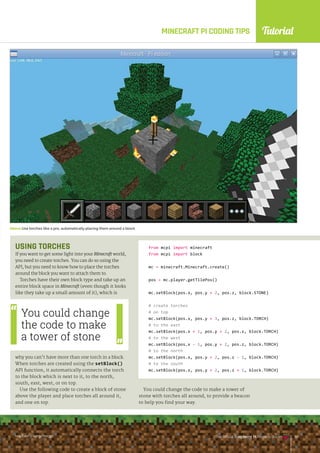 Tutorial
raspberrypi.org/magpi The Official Raspberry Pi Projects Book 137
raspberrypi.org/magpi The Official Raspberry Pi Projects Book 137
MINECRAFT PI CODING TIPS
USING TORCHES
If you want to get some light into your Minecraft world,
you need to create torches. You can do so using the
API, but you need to know how to place the torches
around the block you want to attach them to.
Torches have their own block type and take up an
entire block space in Minecraft (even though it looks
like they take up a small amount of it), which is
why you can’t have more than one torch in a block.
When torches are created using the setBlock()
API function, it automatically connects the torch
to the block which is next to it, to the north,
south, east, west, or on top.
Use the following code to create a block of stone
above the player and place torches all around it,
and one on top.
Above Use torches like a pro, automatically placing them around a block
You could change
the code to make
a tower of stone
from mcpi import minecraft
from mcpi import block
mc = minecraft.Minecraft.create()
pos = mc.player.getTilePos()
mc.setBlock(pos.x, pos.y + 2, pos.z, block.STONE)
# create torches
# on top
mc.setBlock(pos.x, pos.y + 3, pos.z, block.TORCH)
# to the east
mc.setBlock(pos.x + 1, pos.y + 2, pos.z, block.TORCH)
# to the west
mc.setBlock(pos.x - 1, pos.y + 2, pos.z, block.TORCH)
# to the north
mc.setBlock(pos.x, pos.y + 2, pos.z - 1, block.TORCH)
# to the south
mc.setBlock(pos.x, pos.y + 2, pos.z + 1, block.TORCH)
You could change the code to make a tower of
stone with torches all around, to provide a beacon
to help you find your way.
raspberrypi.org/magpi The Official Raspberry Pi Projects Book 137
 