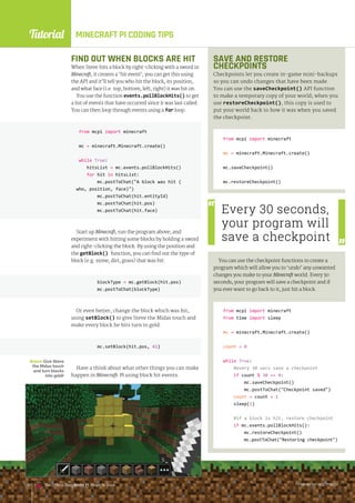 Tutorial
raspberrypi.org/magpi
138 The Official Raspberry Pi Projects Book raspberrypi.org/magpi
138 The Official Raspberry Pi Projects Book
MINECRAFT PI CODING TIPS
SAVE AND RESTORE
CHECKPOINTS
Checkpoints let you create in-game mini-backups
so you can undo changes that have been made.
You can use the saveCheckpoint() API function
to make a temporary copy of your world; when you
use restoreCheckpoint(), this copy is used to
put your world back to how it was when you saved
the checkpoint.
from mcpi import minecraft
mc = minecraft.Minecraft.create()
mc.saveCheckpoint()
mc.restoreCheckpoint()
You can use the checkpoint functions to create a
program which will allow you to ‘undo’ any unwanted
changes you make to your Minecraft world. Every 30
seconds, your program will save a checkpoint and if
you ever want to go back to it, just hit a block.
from mcpi import minecraft
from time import sleep
mc = minecraft.Minecraft.create()
count = 0
while True:
#every 30 secs save a checkpoint
if count % 30 == 0:
mc.saveCheckpoint()
mc.postToChat(Checkpoint saved)
count = count + 1
sleep(1)
#if a block is hit, restore checkpoint
if mc.events.pollBlockHits():
mc.restoreCheckpoint()
mc.postToChat(Restoring checkpoint)
Below Give Steve
the Midas touch
and turn blocks
into gold!
Every 30 seconds,
your program will
save a checkpoint
FIND OUT WHEN BLOCKS ARE HIT
When Steve hits a block by right-clicking with a sword in
Minecraft, it creates a ‘hit event’; you can get this using
the API and it’ll tell you who hit the block, its position,
and what face (i.e. top, bottom, left, right) it was hit on.
You use the function events.pollBlockHits() to get
a list of events that have occurred since it was last called.
You can then loop through events using a for loop.
from mcpi import minecraft
mc = minecraft.Minecraft.create()
while True:
hitsList = mc.events.pollBlockHits()
for hit in hitsList:
mc.postToChat(A block was hit (
who, position, face))
mc.postToChat(hit.entityId)
mc.postToChat(hit.pos)
mc.postToChat(hit.face)
Start up Minecraft, run the program above, and
experiment with hitting some blocks by holding a sword
and right-clicking the block. By using the position and
the getBlock() function, you can find out the type of
block (e.g. stone, dirt, grass) that was hit:
blockType = mc.getBlock(hit.pos)
mc.postToChat(blockType)
Or even better, change the block which was hit,
using setBlock() to give Steve the Midas touch and
make every block he hits turn to gold:
mc.setBlock(hit.pos, 41)
Have a think about what other things you can make
happen in Minecraft: Pi using block hit events.
mc.setBlock(hit.pos, 41)
raspberrypi.org/magpi
138 The Official Raspberry Pi Projects Book
 