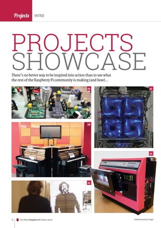 News
raspberrypi.org/magpi
14 The Official Raspberry Pi Projects Book
Projects
PROJECTS
SHOWCASE
There’s no better way to be inspired into action than to see what
the rest of the Raspberry Pi community is making (and how)…
INTRO
16.
20
30
32
28
22
 