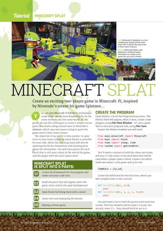Tutorial
raspberrypi.org/magpi
140 The Official Raspberry Pi Projects Book
MINECRAFT SPLAT
Create an exciting two-player game in Minecraft: Pi, inspired
by Nintendo’s recent hit game Splatoon…
ou can play Minecraft: Pi Edition in multiplayer
mode when two or more Raspberry Pis on the
same network join the same world. In this
guide, we use this technique to create a simple versus
game that works along similar lines to Nintendo’s
Splatoon, which sees two teams trying to paint the
game area in their team colours.
The objective of our game is very similar: to splat
(turn to your team colour) as many blocks as possible
for your side, while the opposing team will also be
splatting blocks for themselves and claiming your
splats for themselves. You will earn points for each
block that is still your colour at the end of the game,
and the player with the most splats wins!
Y
raspberrypi.org/magpi
140 The Official Raspberry Pi Projects Book
MINECRAFT SPLAT
IS SPLIT INTO 5 PARTS:
Create the framework for the program and
make sure your code runs.
Build the pitch that will appear when the
game starts and be the splat battleground.
Splat blocks by hitting them with a sword.
Game over and displaying the winner.
Making a better game.
CREATE THE PROGRAM
Open Python 2 from the Programming menu. The
Python Shell will appear; when it does, create a new
program using FileNew Window - it’s also a good
idea to save your program now, using FileSave.
Import the Python modules you will need:
from mcpi.minecraft import Minecraft
from mcpi import block
from time import sleep, time
from random import getrandbits
You’ll need a constant to hold the colour each team
will use; it’s the colour of the wool block that will be
used when a player splats a block. Create a list which
holds two values: 13 for green and 14 for red.
TEAMCOLS = [13,14]
Create the definition for two functions, which you
will complete later in this tutorial.
def buildPitch(mc, pos):
pass
def splatBlock(mc, x, y, z, team):
pass
You will need a list to hold the points each team has
scored. The first element will be team 1’s score; the
second, team 2’s – they should both be set to 0.
Left Nintendo’s Splatoon is a fun
multiplayer game where each
team has to paint the play area
in their team colours
Below Minecraft Splat uses
Splatoon’s brilliant game
mechanic to create a fun
game for you and a friend
MINECRAFT SPLAT
raspberrypi.org/magpi
140 The Official Raspberry Pi Projects Book
 