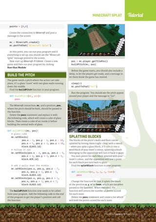 Tutorial
raspberrypi.org/magpi The Official Raspberry Pi Projects Book
MINECRAFT SPLAT
The Official Raspberry Pi Projects Book
raspberrypi.org/magpi
points = [0,0]
Create the connection to Minecraft and post a
message to the screen.
mc = Minecraft.create()
mc.postToChat(Minecraft Splat)
At this point, you can run your program and if
everything is set up, you should see the ‘Minecraft
Splat’ message posted to the screen.
Now start up Minecraft: Pi Edition. Create a new
game and then run your program by clicking
RunRun Module.
The game needs a pitch where the action can take
place; it’s a glass ‘room’ with two glass walls running
down the middle.
Find the buildPitch function in your program:
def buildPitch(mc, pos):
pass
The Minecraft connection, mc, and a position, pos,
where the pitch should be built, should be passed to
the function.
Delete the pass statement and replace it with
the following code, which will create a cube of glass
blocks. Then create a cube of air inside it before
building the central walls of glass.
def buildPitch(mc, pos):
# glass cube
mc.setBlocks(
pos.x - 5, pos.y - 1, pos.z - 10,
pos.x + 5, pos.y + 3, pos.z + 10,
block.GLASS.id)
# hollow it out
mc.setBlocks(pos.x - 4, pos.y, pos.z - 9,
pos.x + 4, pos.y + 3, pos.z + 9,
block.AIR.id)
# add 2 walls down the middle
mc.setBlocks(pos.x, pos.y, pos.z - 7,
pos.x, pos.y + 3, pos.z - 1,
block.GLASS.id)
mc.setBlocks(pos.x, pos.y, pos.z + 1,
pos.x, pos.y + 3, pos.z + 7,
block.GLASS.id)
The buildPitch function now needs to be called
from your program. Add the following code to the end
of the program to get the player’s position and call
the function.
pos = mc.player.getTilePos()
buildPitch(mc, pos)
Before the game starts, you should also include a
delay, to let the players get ready, and a message to
let them know the game has started.
sleep(3)
mc.postToChat(Go!)
Run the program. You should see the pitch appear
around your player and the message to ‘Go!’.
SPLATTING BLOCKS
The blocks of the pitch’s walls and floor can be
splatted by hitting them (right-click) with a sword
- when you splat a glass block, it’ll turn it into a
wool block of your team’s colour; splatting a block
belonging to the opposition will turn it back to glass.
You earn points for each block splatted with your
team’s colour, and the opposition will lose a point
for each block you turn back to glass.
Find the splatBlock function in your program:
def splatBlock(mc, x, y, z, team):
pass
Change the function so that it splats the block
at the position x, y, z for team, which are variables
passed to the function. When executed, the
function will return the number of points scored
for each team.
Delete the pass statement and create a list which
will hold the points scored for each team:
BUILD THE PITCH
raspberrypi.org/magpi The Official Raspberry Pi Projects Book 141
 