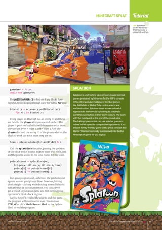 Tutorial
raspberrypi.org/magpi The Official Raspberry Pi Projects Book 143
SPLATOON
MINECRAFT SPLAT
gameOver = False
while not gameOver:
Use pollBlockHits() to find out if any blocks have
been hit, before looping through each ‘hit’ with a for loop:
blockHits = mc.events.pollBlockHits()
for hit in blockHits:
Every player in Minecraft has an entity ID and these
are held in the players list you created earlier. The
player’s position in the list will determine what team
they are on: even = team 1, odd = team 2. Use the
players list and the entity ID of the player who hit the
block to work out what team they are on.
team = players.index(hit.entityId) % 2
Call the splatBlock function, passing the position
of the block which was hit and the team who hit it, and
add the points scored to the total points for the team.
pointsScored = splatBlock(mc,
hit.pos.x, hit.pos.y, hit.pos.z, team)
points[0] += pointsScored[0]
points[1] += pointsScored[1]
Run your program and, as before, the pitch should
appear around your player. Now, however, hitting
blocks (right-clicking while holding a sword) should
turn the blocks to coloured wool. You could even
get a friend to join your game and test turning your
opponent’s blocks back to glass.
As you haven’t created the code to end the game,
the program will continue for ever. You can use
CTRL+C or click ShellRestart Shell in the Python
Shell to end the program.
Left Splatoon
on the Nintendo
Wii U console is
colourful and fun
raspberrypi.org/magpi The Official Raspberry Pi Projects Book 143
Splatoon is a refreshing take on team-based combat
games produced by Nintendo for the Wii U console.
While other popular multiplayer combat games
like Battlefield or Call of Duty centre around war
and destruction, Splatoon takes a more colourful
approach to the formula by tasking its players to
paint the playing field in their team colours. The team
with the most paint at the end of the round wins.
The 'Inklings' you control can use splatter guns and
rollers in their quest to conquer their opponents. It's a
brilliant family-friendly game and a great concept that
Martin O'Hanlon has kindly transformed into the fun
Minecraft: Pi game for you to play.
 