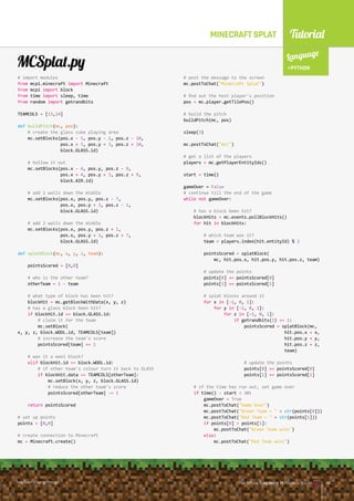 Tutorial
raspberrypi.org/magpi The Official Raspberry Pi Projects Book
Language
PYTHON
# import modules
from mcpi.minecraft import Minecraft
from mcpi import block
from time import sleep, time
from random import getrandbits
TEAMCOLS = [13,14]
def buildPitch(mc, pos):
# create the glass cube playing area
mc.setBlocks(pos.x - 5, pos.y - 1, pos.z - 10,
pos.x + 5, pos.y + 3, pos.z + 10,
block.GLASS.id)
# hollow it out
mc.setBlocks(pos.x - 4, pos.y, pos.z - 9,
pos.x + 4, pos.y + 3, pos.z + 9,
block.AIR.id)
# add 2 walls down the middle
mc.setBlocks(pos.x, pos.y, pos.z - 7,
pos.x, pos.y + 3, pos.z - 1,
block.GLASS.id)
# add 2 walls down the middle
mc.setBlocks(pos.x, pos.y, pos.z + 1,
pos.x, pos.y + 3, pos.z + 7,
block.GLASS.id)
def splatBlock(mc, x, y, z, team):
pointsScored = [0,0]
# who is the other team?
otherTeam = 1 - team
# what type of block has been hit?
blockHit = mc.getBlockWithData(x, y, z)
# has a glass block been hit?
if blockHit.id == block.GLASS.id:
# claim it for the team
mc.setBlock(
x, y, z, block.WOOL.id, TEAMCOLS[team])
# increase the team's score
pointsScored[team] += 1
# was it a wool block?
elif blockHit.id == block.WOOL.id:
# if other team's colour turn it back to GLASS
if blockHit.data == TEAMCOLS[otherTeam]:
mc.setBlock(x, y, z, block.GLASS.id)
# reduce the other team's score
pointsScored[otherTeam] -= 1
return pointsScored
# set up points
points = [0,0]
# create connection to Minecraft
mc = Minecraft.create()
# post the message to the screen
mc.postToChat(Minecraft Splat)
# find out the host player's position
pos = mc.player.getTilePos()
# build the pitch
buildPitch(mc, pos)
sleep(3)
mc.postToChat(Go!)
# get a list of the players
players = mc.getPlayerEntityIds()
start = time()
gameOver = False
# continue till the end of the game
while not gameOver:
# has a block been hit?
blockHits = mc.events.pollBlockHits()
for hit in blockHits:
# which team was it?
team = players.index(hit.entityId) % 2
pointsScored = splatBlock(
mc, hit.pos.x, hit.pos.y, hit.pos.z, team)
# update the points
points[0] += pointsScored[0]
points[1] += pointsScored[1]
# splat blocks around it
for x in [-1, 0, 1]:
for y in [-1, 0, 1]:
for z in [-1, 0, 1]:
if getrandbits(1) == 1:
pointsScored = splatBlock(mc,
hit.pos.x + x,
hit.pos.y + y,
hit.pos.z + z,
team)
# update the points
points[0] += pointsScored[0]
points[1] += pointsScored[1]
# if the time has run out, set game over
if time() - start  30:
gameOver = True
mc.postToChat(Game Over)
mc.postToChat(Green Team =  + str(points[0]))
mc.postToChat(Red Team =  + str(points[1]))
if points[0]  points[1]:
mc.postToChat(Green Team wins)
else:
mc.postToChat(Red Team wins)
MCSplat.py
raspberrypi.org/magpi The Official Raspberry Pi Projects Book
MINECRAFT SPLAT
raspberrypi.org/magpi The Official Raspberry Pi Projects Book 145
 