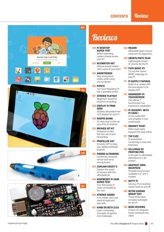 News
raspberrypi.org/magpi The Official Raspberry Pi Projects Book 147
CONTENTS
148 PI DESKTOP
SUPER-TEST
Which operating
system should power
your Pi?
154 SKYWRITER HAT
Gesture-based control
with a wave of your hand
155 ANONYMEBOX
Stay anonymous
online while using
any computer
156 PIPSTA
Turn your Raspberry Pi
into a portable printer
157 4TRONIX PLAYHAT
Beginners’ board for
physical computing
158 DISPLAY-O-TRON
3000
Stylishly decorated mini
LCD display for your Pi
159 RASPIO DUINO
An easy way to wire up
your Pi to an Arduino
160 WEAVED IOT KIT
Designed to take
the fuss out of port
forwarding
161 PROPELLER HAT
A handy HAT to help
you rapidly prototype
projects
162 PIBORG ULTRABORG
Combined ultrasonic
sensor and servo
driving board
163 CAMJAM EDUKIT 2
Explore the world
of sensors with this
affordable kit
164 RASPBERRY PI CASE
SUPER-TEST
Four third-party Pi
cases are tested to
the max
166 4TRONIX AGOBO
A no-solder, low-cost
robot to build and
play with
167 KANO OS BETA 2.0.0
Learn computing
concepts via games
and challenges
168 MEARM
Affordable open-source
robot arm for beginners
169 UBUNTU MATE 15.04
Lightweight version
of Ubuntu for the Pi
170 FUZE BASIC V3
Try out the classic
BASIC language on
your Pi
171 PI SUPPLY PAPIRUS
Build an e-reader with
this low-power E Ink
display HAT
172 RASPBERRY PI
TOUCHSCREEN
The official 7˝
touchscreen has
impressive capabilities
174 PI-DIGIAMP+ WITH
PI-CASE+
Hi-res audio DAC
and amplifier in one
small board
176 SWANKY PAINT
Retro-style paint
program for pixel artists
177 THE FUZE
Pi workstation
comprising a case and
keyboard
178 VELLEMAN 3D
PRINTING PEN
Is this pen an affordable
alternative to a 3D
printer?
180 ADAFRUIT HDMI
BACKPACK
Portable touchscreen
available in 5” and 7”
models
181 WITTY PI
Set your Pi to routinely
switch itself on and off
182 RETRO GAMING
GROUP TEST
Three of the best
emulator packages
for the Pi
192 BOOK REVIEWS
A stack of computer
books reviewed and
rated
Review
181
167
172
178
Reviews
 