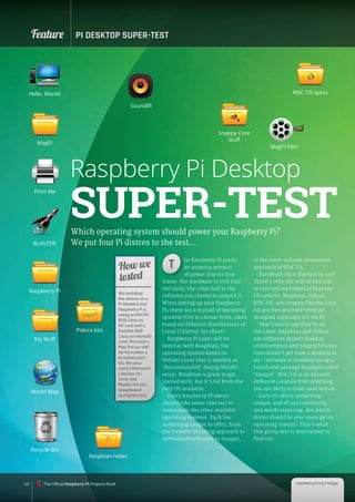 148
Feature PI DESKTOP SUPER-TEST
Which operating system should power your Raspberry Pi?
We put four Pi distros to the test…
he Raspberry Pi packs
an amazing amount
of power into its tiny
frame. But hardware is only half
the story; the other half is the
software you choose to control it.
When setting up your Raspberry
Pi, there are a myriad of operating
systems (OS) to choose from, most
based on different distributions of
Linux (‘distros’ for short).
Raspberry Pi users will be
familiar with Raspbian, the
operating system based on
Debian Linux that is marked as
‘Recommended’ during NOOBS
setup. Raspbian is great to get
started with, but it’s far from the
only OS available.
Every Raspberry Pi owner
should take some time out to
investigate the other available
operating systems. Each has
something unique to offer, from
the forward-thinking approach to
software distribution in Snappy,
to the retro-infused alternative
approach of RISC OS.
But which OS is the best to use?
There’s only one way to find out.
In this test we looked at four key
OS options: Raspbian, Pidora,
RISC OS, and Snappy Ubuntu Core.
All are free and have versions
designed especially for the Pi.
That’s not to say they’re all
the same: Raspbian and Pidora
use different default desktop
environments and Snappy Ubuntu
Core doesn’t yet have a desktop at
all – software is installed using a
brand new package manager called
‘snappy’. RISC OS is an entirely
different creature from anything
you are likely to have used before.
Each OS offers something
unique, and all are interesting
and worth exploring. But which
distro should be your main go-to
operating system? That’s what
this group test is determined to
find out.
We installed
the distros on a
Pi Model A and
Raspberry Pi 2,
using an EMTEC
8GB Class 10
SD card and a
SanDisk 8GB
Class 10 microSD
card. We used a
Mac Pro 3,1 with
SD Formatter 4
to install each
OS. We also
used a Microsoft
LifeCam VX-
7000 and
Maplin AD-102
breadboard
during the test.
How we
tested
Raspberry Pi Desktop
SUPER-TEST
SoundIfI
Pidora bits
Raspbian notes
Snappy Core
stuff
RISC OS specs
MagPi Film
Hello, World!
MagPi
Raspberry Pi
My Stuff
World Map
Recycle Bin
Print Me
BLASTER!
he Raspberry Pi packs
an amazing amount
of power into its tiny
T
raspberrypi.org/magpi
The Official Raspberry Pi Projects Book
 