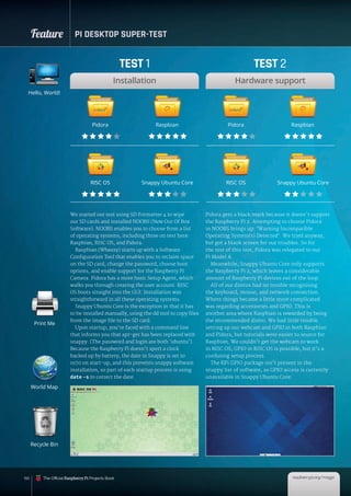 Feature PI DESKTOP SUPER-TEST
150
We started our test using SD Formatter 4 to wipe
our SD cards and installed NOOBS (New Out Of Box
Software). NOOBS enables you to choose from a list
of operating systems, including three on test here:
Raspbian, RISC OS, and Pidora.
Raspbian (Wheezy) starts up with a Software
Configuration Tool that enables you to reclaim space
on the SD card, change the password, choose boot
options, and enable support for the Raspberry Pi
Camera. Pidora has a more basic Setup Agent, which
walks you through creating the user account. RISC
OS boots straight into the GUI. Installation was
straightforward in all these operating systems.
Snappy Ubuntu Core is the exception in that it has
to be installed manually, using the dd tool to copy files
from the image file to the SD card.
Upon startup, you’re faced with a command line
that informs you that apt-get has been replaced with
snappy. (The password and login are both ‘ubuntu’).
Because the Raspberry Pi doesn’t sport a clock
backed up by battery, the date in Snappy is set to
1970 on start-up, and this prevents snappy software
installation, so part of each startup process is using
date -s to correct the date.
Pidora gets a black mark because it doesn’t support
the Raspberry Pi 2. Attempting to choose Pidora
in NOOBS brings up: ‘Warning Incompatible
Operating System(s) Detected’. We tried anyway,
but got a blank screen for our troubles. So for
the rest of this test, Pidora was relegated to our
Pi Model A.
Meanwhile, Snappy Ubuntu Core only supports
the Raspberry Pi 2, which leaves a considerable
amount of Raspberry Pi devices out of the loop.
All of our distros had no trouble recognising
the keyboard, mouse, and network connection.
Where things became a little more complicated
was regarding accessories and GPIO. This is
another area where Raspbian is rewarded by being
the recommended distro. We had little trouble
setting up our webcam and GPIO in both Raspbian
and Pidora, but tutorials were easier to source for
Raspbian. We couldn’t get the webcam to work
in RISC OS; GPIO in RISC OS is possible, but it’s a
confusing setup process.
The RPi.GPIO package isn’t present in the
snappy list of software, so GPIO access is currently
unavailable in Snappy Ubuntu Core.
Hello, World!
World Map
Recycle Bin
Print Me
TEST 1
Installation
TEST 2
Hardware support
Pidora Pidora
RISC OS RISC OS
Raspbian Raspbian
Snappy Ubuntu Core Snappy Ubuntu Core
raspberrypi.org/magpi
The Official Raspberry Pi Projects Book
 