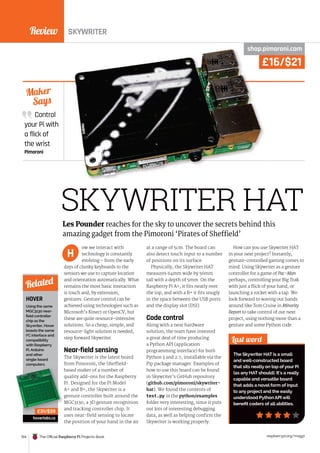 Review
154 The Official Raspberry Pi Projects Book raspberrypi.org/magpi
HOVER
SKYWRITER
£16/$21
SKYWRITER HAT
shop.pimoroni.com
ow we interact with
technology is constantly
evolving – from the early
days of clunky keyboards to the
sensors we use to capture location
and orientation automatically. What
remains the most basic interaction
is touch and, by extension,
gestures. Gesture control can be
achieved using technologies such as
Microsoft’s Kinect or OpenCV, but
these are quite resource-intensive
solutions. So a cheap, simple, and
resource-light solution is needed;
step forward Skywriter.
Near-field sensing
The Skywriter is the latest board
from Pimoroni, the Sheffield-
based maker of a number of
quality add-ons for the Raspberry
Pi. Designed for the Pi Model
A+ and B+, the Skywriter is a
gesture controller built around the
MGC3130, a 3D gesture recognition
and tracking controller chip. It
uses near-field sensing to locate
the position of your hand in the air
at a range of 5cm. The board can
also detect touch input to a number
of positions on its surface.
Physically, the Skywriter HAT
measures 64mm wide by 56mm
tall with a depth of 5mm. On the
Raspberry Pi A+, it fits neatly over
the top, and with a B+ it fits snugly
in the space between the USB ports
and the display slot (DSI).
Code control
Along with a neat hardware
solution, the team have invested
a great deal of time producing
a Python API (application
programming interface) for both
Python 3 and 2.7, installable via the
Pip package manager. Examples of
how to use this board can be found
in Skywriter’s GitHub repository
(github.com/pimoroni/skywriter-
hat). We found the contents of
test.py in the python/examples
folder very interesting, since it puts
out lots of interesting debugging
data, as well as helping confirm the
Skywriter is working properly.
How can you use Skywriter HAT
in your next project? Instantly,
gesture-controlled gaming comes to
mind. Using Skywriter as a gesture
controller for a game of Pac-Man
perhaps, controlling your Big Trak
with just a flick of your hand, or
launching a rocket with a tap. We
look forward to waving our hands
around like Tom Cruise in Minority
Report to take control of our next
project, using nothing more than a
gesture and some Python code.
Control
your Pi with
a flick of
the wrist
Pimoroni
Maker
Says
Last word
The Skywriter HAT is a small
and well-constructed board
that sits neatly on top of your Pi
(as any HAT should). It’s a really
capable and versatile board
that adds a novel form of input
to any project and the easily
understood Python API will
benefit coders of all abilities.
Les Pounder reaches for the sky to uncover the secrets behind this
amazing gadget from the Pimoroni ‘Pirates of Sheffield’
H
Using the same
MGC3130 near-
field controller
chip as the
Skywriter, Hover
boasts the same
I2
C interface and
compatibility
with Raspberry
Pi, Arduino
and other
single-board
computers.
hoverlabs.co
Related
based maker of a number of
quality add-ons for the Raspberry
Pi. Designed for the Pi Model
A+ and B+, the Skywriter is a
gesture controller built around the
MGC3130, a 3D gesture recognition
and tracking controller chip. It
£31/$39
£16/$21
shop.pimoroni.com
£16/$21
shop.pimoroni.com
 