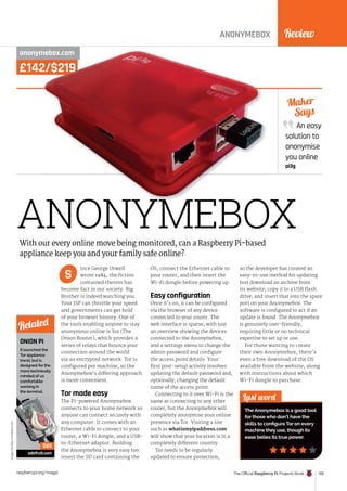 Review
The Official Raspberry Pi Projects Book 155
raspberrypi.org/magpi
£142/$219
ANONYMEBOX
anonymebox.com
ince George Orwell
wrote 1984, the fiction
contained therein has
become fact in our society. Big
Brother is indeed watching you.
Your ISP can throttle your speed
and governments can get hold
of your browser history. One of
the tools enabling anyone to stay
anonymous online is Tor (The
Onion Router), which provides a
series of relays that bounce your
connection around the world
via an encrypted network. Tor is
configured per machine, so the
Anonymebox’s differing approach
is more convenient.
Tor made easy
The Pi-powered Anonymebox
connects to your home network so
anyone can connect securely with
any computer. It comes with an
Ethernet cable to connect to your
router, a Wi-Fi dongle, and a USB-
to-Ethernet adaptor. Building
the Anonymebox is very easy too:
insert the SD card containing the
OS, connect the Ethernet cable to
your router, and then insert the
Wi-Fi dongle before powering up.
Easy configuration
Once it’s on, it can be configured
via the browser of any device
connected to your router. The
web interface is sparse, with just
an overview showing the devices
connected to the Anonymebox,
and a settings menu to change the
admin password and configure
the access point details. Your
first post-setup activity involves
updating the default password and,
optionally, changing the default
name of the access point.
Connecting to it over Wi-Fi is the
same as connecting to any other
router, but the Anonymebox will
completely anonymise your online
presence via Tor. Visiting a site
such as whatismyipaddress.com
will show that your location is in a
completely different country.
Tor needs to be regularly
updated to ensure protection,
so the developer has created an
easy-to-use method for updating.
Just download an archive from
its website, copy it to a USB flash
drive, and insert that into the spare
port on your Anonymebox. The
software is configured to act if an
update is found. The Anonymebox
is genuinely user-friendly,
requiring little or no technical
expertise to set up or use.
For those wanting to create
their own Anonymebox, there’s
even a free download of the OS
available from the website, along
with instructions about which
Wi-Fi dongle to purchase.
An easy
solution to
anonymise
you online
pi3g
Maker
Says
Last word
The Anonymebox is a good tool
for those who don’t have the
skills to configure Tor on every
machine they use, though its
ease belies its true power.
With our every online move being monitored, can a Raspberry Pi-based
appliance keep you and your family safe online?
S
ANONYMEBOX
ANONYMEBOX
£142/$219
anonymebox.com
£142/$219
anonymebox.com
ONION PI
It launched the
Tor appliance
trend, but is
designed for the
more technically
minded of us
comfortable
working in
the terminal.
adafruit.com
Related
$85
Image
courtesy
of
Adafruit.com
 