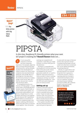 Review
156 The Official Raspberry Pi Projects Book raspberrypi.org/magpi
ADAFRUIT
IOT PI
PRINTER
PIPSTA
£84 / $125
PIPSTA
pipsta.co.uk
t’s not unusual for
computers to be built
into your computing
experience. For example, Apple has
done a roaring trade putting them
behind monitors, and we probably
wouldn’t have the Raspberry Pi
today if it weren’t for classic home
computers that were built behind
keyboards, like the BBC Micro or
the Amiga 500. But what about
PCs built into printers? Is it taking
things a little too far? Well, let’s
find out, because that’s exactly
what the Pipsta offers.
It’s designed primarily as an
Internet of Things gadget – a smart
printer able to automagically print
weather reports, Twitter feeds, or
much-needed travel updates. It’s
not entirely unlike Adafruit’s IoT
Printer, though Pipsta is a little
cheaper and easier to put together
(it also features NFC capabilities).
While Adafruit recommends its
printer as a weekend project that
requires soldering, Able Systems’
Pipsta only takes about 45 minutes
to put together. Since the printer
workings are completely self-
contained, it only takes up a single
USB port, so all your GPIO pins are
left well alone.
The Pipsta is compatible with
any Raspberry Pi, but the mounting
holes in the clear acrylic chassis
are designed for the current-
generation models (B+, A+ and Pi 2
Model B). Every port of the Pi is
fully accessible, so there’s nothing
stopping you setting it up inside
the Pipsta for everyday use – even
the GPIO and camera expansion
ports are easily accessed.
Getting set up
It doesn’t come with a printed
manual, but it does (on the
12-month warranty card) offer
a link to assembly instructions
online. To give its maker Able
Systems credit, the instructions
are very robust and definitive,
which is handy, because there’s a
lot of software cajoling involved.
Print quality is excellent and,
like most thermal printers, it’s
quick and quiet in operation.
It comes with two types of thermal
printer rolls to get you started –
a standard thermal paper roll and
a label roll, which has a sticky back
that can be applied immediately
(no peeling required).
Overall, it’s a great device and
the team behind it are certainly
doing their best to generate a
community around it. There is
a growing selection of projects
created with the Pipsta at their
core on its website, including
printing ultrasonic readings,
printing via HTML, NFC-powered
projects, and more besides:
pipsta.co.uk/projects.
The
little printer
with big
ideas
Pipsta
Maker
Says
Last word
The Pipsta makes a brilliant
intelligent print server and
offers lots of new ground for
Raspberry Pi project makers
to explore. It’s not cheap,
but it is powerful.
Is this tiny, Raspberry Pi-friendly printer what your next
IoT project is waiting for? Russell Barnes finds out…
I
Billed as a
fun weekend
project, this
IoT printer kit
requires a bit
more build time
and expertise
than Pipsta
(including some
soldering).
modmypi.com
Related
£110 / $165
printer able to automagically print
weather reports, Twitter feeds, or
much-needed travel updates. It’s
not entirely unlike Adafruit’s IoT
Printer, though Pipsta is a little
cheaper and easier to put together
(it also features NFC capabilities).
While Adafruit recommends its
printer as a weekend project that
requires soldering, Able Systems’
£110 / $165
£84 / $125
PIPSTA
 