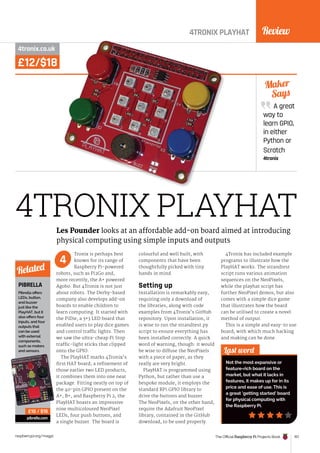 Review
The Official Raspberry Pi Projects Book 157
raspberrypi.org/magpi
£12/$18
4tronix.co.uk
Tronix is perhaps best
known for its range of
Raspberry Pi-powered
robots, such as Pi2Go and,
more recently, the A+ powered
Agobo. But 4Tronix is not just
about robots. The Derby-based
company also develops add-on
boards to enable children to
learn computing. It started with
the PiDie, a 3×3 LED board that
enabled users to play dice games
and control traffic lights. Then
we saw the ultra-cheap Pi Stop
traffic-light sticks that clipped
onto the GPIO.
The PlayHAT marks 4Tronix’s
first HAT board; a refinement of
those earlier two LED products,
it combines them into one neat
package. Fitting neatly on top of
the 40-pin GPIO present on the
A+, B+, and Raspberry Pi 2, the
PlayHAT boasts an impressive
nine multicoloured NeoPixel
LEDs, four push buttons, and
a single buzzer. The board is
colourful and well built, with
components that have been
thoughtfully picked with tiny
hands in mind.
Setting up
Installation is remarkably easy,
requiring only a download of
the libraries, along with code
examples from 4Tronix’s GitHub
repository. Upon installation, it
is wise to run the strandtest.py
script to ensure everything has
been installed correctly. A quick
word of warning, though: it would
be wise to diffuse the NeoPixels
with a piece of paper, as they
really are very bright.
PlayHAT is programmed using
Python, but rather than use a
bespoke module, it employs the
standard RPi.GPIO library to
drive the buttons and buzzer.
The NeoPixels, on the other hand,
require the Adafruit NeoPixel
library, contained in the GitHub
download, to be used properly.
4Tronix has included example
programs to illustrate how the
PlayHAT works. The strandtest
script runs various animation
sequences on the NeoPixels,
while the playhat script has
further NeoPixel demos, but also
comes with a simple dice game
that illustrates how the board
can be utilised to create a novel
method of output.
This is a simple and easy-to use
board, with which much hacking
and making can be done.
A great
way to
learn GPIO,
in either
Python or
Scratch
4tronix
Maker
Says
Last word
Not the most expansive or
feature-rich board on the
market, but what it lacks in
features, it makes up for in its
price and ease of use. This is
a great ‘getting started’ board
for physical computing with
the Raspberry Pi.
4
4TRONIX PLAYHAT
PIBRELLA
Pibrella offers
LEDs, button,
and buzzer
just like the
PlayHAT, but it
also offers four
inputs, and four
outputs that
can be used
with external
components,
such as motors
and sensors.
pibrella.com
Related
£10 / $15
Les Pounder looks at an affordable add-on board aimed at introducing
physical computing using simple inputs and outputs
4TRONIX PLAYHAT
 
