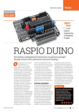 Review
The Official Raspberry Pi Projects Book 159
raspberrypi.org/magpi
£12/$18
RASPIO DUINO
rasp.io/duino
lex Eames is no stranger
to Kickstarter: he
was part of the team
that brought us the excellent
HDMIPi in 2014. Fresh from that
success, he has launched another
product based on a successful
crowdfunding campaign. RasPiO
Duino enables a Raspberry Pi
to work harmoniously with the
Arduino microcontroller board.
Coming as a kit which requires
around 30 minutes to solder,
the Duino attaches to all models
of Raspberry Pi via the GPIO
pins and presents the familiar
ATmega328P microcontroller
found in the most popular
Arduino, the Uno. The digital and
analogue pins of the ATmega328P
are broken out to a series of male
and female headers around the
board; providing both types of
connection is a nice touch and
really goes the extra mile for
makers. Another nice touch is
breaking out the I2
C, SPI, and a
selection of Raspberry Pi GPIO
pins, as the Duino covers 26 of the
40 pins present on the Raspberry
Pi 2 and the A+/B+ boards.
Installation of the software
for the Duino was a little tricky
and we did uncover one bug with
permissions during installation
– but, after a brief chat with Alex
Eames, this issue was resolved
and Alex has since done some
work to refine the install process.
Arduino examples
So you will be thinking, can I use
it just like an Arduino? Well, the
answer is a resounding yes! We
ran two tests that are the most
common ones when first dabbling
with Arduino: the Blink sketch and
Button sketch. We used the Blink
example found under Examples
in the Arduino IDE and uploaded
it to the board, ensuring that we
first set up the Board and the
Programmer via the Tools menu,
and then used the Upload Using
Programmer option in the File
menu. After around a minute on
a Raspberry Pi B+, the sketch had
uploaded and our LED blinked into
life. We then wired up the Button
example, connecting the button to
5V power, Ground, and finally PD2,
which is digital pin 2 on an Uno.
Uploading the sketch to the Duino
took less than a minute and we had
a working push-button-controlled
LED. Alex has done a great job of
making the Arduino accessible to
the Raspberry Pi community.
Learn
Arduino
programming
on Raspberry
Pi RasP.iO
Maker
Says
Last word
The Duino really does provide
the best features of the
Arduino and shows that the
Arduino and Raspberry Pi can
work together to make bigger
and better projects. Alex has
created a lovely-looking and
efficient board.
The Arduino and Raspberry Pi joined into one glorious package?
We grab a box of LEDs and buttons and starts hacking…
A
RASPIO DUINO
£12/$18
rasp.io/duino
 