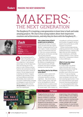 raspberrypi.org/magpi
16 The Official Raspberry Pi Projects Book
Feature MAKERS: THE NEXT GENERATION
MAKERS:
THE NEXT GENERATION
The Raspberry Pi is inspiring a new generation to learn how to hack and make
amazing projects. We chat to four young makers about their impressive
creations and achievements, and why they do them with the Raspberry Pi…
fter teaching himself to
code in Visual Basic at just
11 years old, Zach moved
on to Objective-C and released
several apps on the iOS App Store.
Since discovering the Pi, he’s
learnt to code in Python and has
built his own autonomous robots,
enhancing them with a variety of
sensors. He also helped 4tronix
to develop the Pi2Go. A regular
Raspberry Jam attendee, he has
run many different workshops.
Remarkably, Zach conducted a
successful crowdfunding campaign
on Indiegogo in early 2015 for his
PiPiano musical add-on board
(bit.ly/1wsBmci), raising nearly
twice the original goal.
Tell us about some of the Pi
projects you’ve worked on.
Along with my robots, I’ve done
some cool work with the Camera
Module: I programmed my Pi to do
time-lapses. I made a tutorial for
using an accelerometer with the
Pi. I also ran a sensors workshop
teaching line and distance sensing
with my own materials.
Elsewhere I’ve been working on
a self-balancing robot, which led to
giving a talk on PID control theory
for robotics at a Raspberry Jam…
I have tested all sorts of Pi add-
on boards, from LED to analogue,
leading me to build my own.
How did the idea for the PiPiano
come about?
I wanted to create a piano with
my Pi, but adding switches to
a real piano would be a wiring
nightmare… My solution was to
create a simple, piano-style add-
on for the Raspberry Pi, which
includes buttons in a piano octave
formation and a piezo transducer
for sound output. After trying it on
A
a breadboard, and being swamped
with bundles of spaghetti wiring, I
opted to lay out the idea on a PCB
(printed circuit board).
PiPiano teaches programming,
soldering and electronics, through
reading the buttons, making traffic
lights with the LEDs, playing a
scale on the buzzer, and finally
making a PiPiano. It uses a special
chip so all 17 components connect
to three [GPIO] pins.
What is it you love about
the Raspberry Pi?
It’s really cheap; I can afford
a few of my own and I’m not
always worrying about breaking
an expensive computer. It’s
portable, easy to ferry from event
to event. It’s got an amazing
community, which enables me to
meet cool people, learn lots and
have amazing opportunities. It has
lots of documentation and a great
forum for learning anything with
it. It is very programmable [and]
it can plug into electronics, unlike
most computers.
Name: Zachary Igielman
Age: 15
Location: London
Studying: 12 GCSEs
Twitter: @ZacharyIgielman
Zach
Plugging directly into the top of
a Pi, this musical add-on board
features 13 buttons in a piano key
formation, a piezo transducer for
sound output, and three LEDs.
Designed to be educational, it comes
with documentation which takes
you from the basics of soldering the
board and setting up the software, to
programming a fully working piano
at the end. PiPiano comes soldered
(ready-made) or as a kit, and with
either a standard or stacking header.
When not used as a piano, it’s also
a handy controller with an ample
supply of buttons. It is also the basis
for Pimoroni’s Piano HAT. Learn more
at pipiano.com.
BIG PROJECT: PIPIANO
 