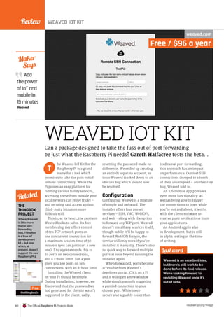 Review
160 The Official Raspberry Pi Projects Book raspberrypi.org/magpi
THE
THINGBOX
PROJECT
WEAVED IOT KIT
Free / $96 a year
WEAVED IOT KIT
weaved.com
he Weaved IoT Kit for the
Raspberry Pi is a grand
name for a tool which
promises to take the pain out of
remote connectivity. While the
Pi proves an easy platform for
running various handy services,
accessing these from outside your
local network can prove tricky –
and securing said access against
third-party intrusion more
difficult still.
This is, at its heart, the problem
Weaved looks to solve. Its free
membership tier offers control
of ten TCP network ports on
one concurrent connection for
a maximum session time of 30
minutes (you can just start a new
one). $24 a year extends this to
20 ports on two connections,
and a 2-hour limit. $96 a year
gives you 100 ports on ten
connections, with an 8-hour limit.
Installing the Weaved client
on your Pi should be simple.
During installation, however, we
discovered that the password we
had generated for the site wasn’t
supported in the client; sadly,
resetting the password made no
difference. We ended up creating
an entirely separate account, an
issue Weaved tracked down to an
obscure bug which should now
be resolved.
Configuration
Configuring Weaved is a mixture
of simple and awkward. The
installer offers four preset
services – SSH, VNC, WebIOPi,
and web – along with the option
to forward any TCP port. Weaved
doesn’t install any services itself,
though: while it’ll be happy to
forward WebIOPi for you, the
service will only work if you’ve
installed it manually. There’s also
no quick way to forward multiple
ports at once beyond running the
installer again.
When forwarded, ports become
accessible from Weaved’s
developer portal. Click on a Pi
and it will open a new window
while simultaneously triggering
a proxied connection to your
chosen port. While more
secure and arguably easier than
traditional port forwarding,
this approach has an impact
on performance. Our test SSH
connections dropped to a tenth
of their usual speed – another rare
bug, Weaved told us.
An iOS mobile app provides
even more functionality: as
well as being able to trigger
the connections to open while
you’re out and about, it works
with the client software to
receive push notifications from
your applications.
An Android app is also
in development, but is still
in alpha testing at the time
of writing.
Add
the power
of IoT and
mobile in
15 minutes
Weaved
Maker
Says
Last word
Weaved is an excellent idea,
but there’s still work to be
done before its final release.
We’re looking forward to
revisiting Weaved once it’s
out of beta.
Can a package designed to take the fuss out of port forwarding
be just what the Raspberry Pi needs? Gareth Halfacree tests the beta…
T
Where Weaved
is little more
than a port-
forwarding
tool, ThingBox
is a true IoT
development
kit – but one
which, at
present, doesn’t
support the new
Raspberry Pi 2.
thethingbox.io
Related
Free
 