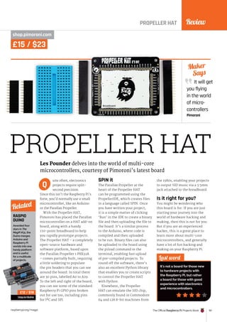 Review
The Official Raspberry Pi Projects Book 161
raspberrypi.org/magpi
£15 / $23
PROPELLER HAT
shop.pimoroni.com
uite often, electronics
projects require split-
second precision.
Since this isn’t the Raspberry Pi’s
forte, you’d normally use a small
microcontroller, like an Arduino
or the Parallax Propeller.
With the Propeller HAT,
Pimoroni has placed the Parallax
microcontroller on a HAT add-on
board, along with a handy
170-point breadboard to help
you rapidly prototype projects.
The Propeller HAT – a completely
open-source hardware and
software platform, based upon
the Parallax Propeller 1 P8X32A
– comes partially built, requiring
a little soldering to populate
the pin headers that you can see
around the board. In total there
are 30 pins, labelled A0 to A29.
To the left and right of the board,
you can see some of the standard
Raspberry Pi GPIO pins broken
out for use too, including pins
for I²C and SPI.
SPIN it
The Parallax Propeller at the
heart of the Propeller HAT
can be programmed using the
PropellerIDE, which creates files
in a language called SPIN. Once
you have written your project,
it is a simple matter of clicking
‘Run’ in the IDE to create a binary
file and then uploading the file to
the board. It’s a similar process
to the Arduino, where code is
compiled and then uploaded
to be run. Binary files can also
be uploaded to the board using
the p1load command in the
terminal, enabling fast upload
of pre-compiled projects. To
round off the software, there’s
also an excellent Python library
that enables you to create scripts
to control the Propeller HAT
with Python.
Elsewhere, the Propeller
HAT can emulate the SID chip,
commonly found in Commodore
64 and 128 8-bit machines from
the 1980s, enabling your projects
to output SID music via a 3.5mm
jack attached to the breadboard.
Is it right for you?
You might be wondering who
this board is for. If you are just
starting your journey into the
world of hardware hacking and
making, then this is not for you.
But if you are an experienced
hacker, this is a great place to
learn more about multi-core
microcontrollers, and generally
have a lot of fun hacking and
making on your Raspberry Pi.
It will get
you flying
in the world
of micro-
controllers
Pimoroni
Maker
Says
Last word
It’s not a board for those new
to hardware projects with
the Raspberry Pi, but rather
a board for those with good
experience with electronics
and microcontrollers.
Les Pounder delves into the world of multi-core
microcontrollers, courtesy of Pimoroni’s latest board
Q
PROPELLER HAT
RASPIO
DUINO
Awarded four
stars in The
MagPi #31, the
Duino merges
Arduino and
Raspberry Pi
worlds into one
handy platform
and is useful
for a multitude
of projects.
rasp.io/duino
Related
£12 / $18
 