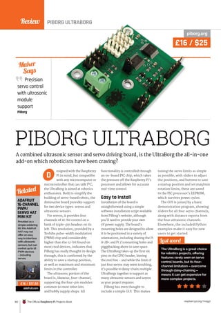 Review
162 The Official Raspberry Pi Projects Book raspberrypi.org/magpi
PIBORG ULTRABORG
piborg.org
esigned with the Raspberry
Pi in mind, but compatible
with any microcomputer or
microcontroller that can talk I²C,
the UltraBorg is aimed at robotics
enthusiasts. Built to simplify the
building of servo-based robots, the
diminutive board provides support
for two device types: servos and
ultrasonic sensors.
For servos, it provides four
channels of 16-bit control on a
bank of triple-pin headers on its
left. This resolution, provided by a
Toshiba pulse-width modulation
(PWM) chip and considerably
higher than the 12-bit found on
most rival devices, indicates that
PiBorg has really thought its design
through; this is confirmed by the
ability to save a startup position,
as well as maximum and minimum
limits in the controller.
The ultrasonic portion of the
board is, likewise, four-channel,
supporting the four-pin modules
common to most robot kits
and hobby supply shops. All
functionality is controlled through
an on-board PIC chip, which takes
the pressure off the Raspberry Pi’s
processor and allows for accurate
real-time control.
Easy to install
Installation of the board is
straightforward using a simple
software installation script available
from PiBorg’s website, although
you’ll need to provide your own
5V power supply. The board’s
mounting holes are designed to allow
it to be positioned in a variety of
orientations, including sharing the Pi
A+/B+ and Pi 2’s mounting holes and
piggybacking above to save space.
The UltraBorg takes up the first six
pins on the GPIO header, leaving
the rest free – and while the limit of
just four servos may seem troubling,
it’s possible to daisy-chain multiple
UltraBorgs together to support as
many ultrasonic sensors and servos
as your project requires.
PiBorg has even thought to
include a simple GUI. This makes
tuning the servo limits as simple
as possible, with sliders to adjust
the positions, and buttons to save
a startup position and set max/min
rotation limits; these are saved
to the PIC processor’s EEPROM,
which survives power cycles.
The GUI is joined by a basic
demonstration program, showing
sliders for all four servo channels,
along with distance reports from
the four ultrasonic channels.
Elsewhere, the included Python
examples make it easy for new
users to get started.
Precision
servo control
with ultrasonic
module
support
PiBorg
Maker
Says
Last word
The UltraBorg is a great choice
for robotics projects, offering
features rarely seen on servo
control boards, but its four-
channel limitation – overcome
through daisy-chaining –
means it can get expensive for
more complex projects.
A combined ultrasonic sensor and servo driving board, is the UltraBorg the all-in-one
add-on which roboticists have been craving?
D
ADAFRUIT
16-CHANNEL
PWM/
SERVO HAT
MINI KIT
Provided as a
simple soldering
kit, this Adafruit
HAT may not
offer an easy
way to interface
with ultrasonic
sensors, but can
control up to 16
PWM devices
– including
servos.
adafruit.com
Related
£16 / $17.50
PIBORG ULTRABORG
BORG ULTRABORG
PIBORG ULTRABORG
£16 / $25
 