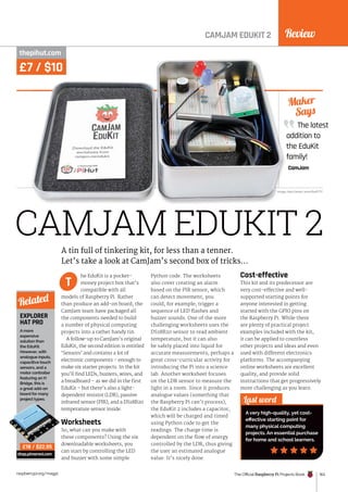 Review
The Official Raspberry Pi Projects Book 163
raspberrypi.org/magpi
CAMJAM EDUKIT 2
CAMJAM EDUKIT 2
thepihut.com
he EduKit is a pocket-
money project box that’s
compatible with all
models of Raspberry Pi. Rather
than produce an add-on board, the
CamJam team have packaged all
the components needed to build
a number of physical computing
projects into a rather handy tin.
A follow-up to CamJam’s original
EduKit, the second edition is entitled
‘Sensors’ and contains a lot of
electronic components – enough to
make six starter projects. In the kit
you’ll find LEDs, buzzers, wires, and
a breadboard – as we did in the first
EduKit – but there’s also a light-
dependent resistor (LDR), passive
infrared sensor (PIR), and a DS18B20
temperature sensor inside.
Worksheets
So, what can you make with
these components? Using the six
downloadable worksheets, you
can start by controlling the LED
and buzzer with some simple
Python code. The worksheets
also cover creating an alarm
based on the PIR sensor, which
can detect movement; you
could, for example, trigger a
sequence of LED flashes and
buzzer sounds. One of the more
challenging worksheets uses the
DS18B20 sensor to read ambient
temperature, but it can also
be safely placed into liquid for
accurate measurements, perhaps a
great cross-curricular activity for
introducing the Pi into a science
lab. Another worksheet focuses
on the LDR sensor to measure the
light in a room. Since it produces
analogue values (something that
the Raspberry Pi can’t process),
the EduKit 2 includes a capacitor,
which will be charged and timed
using Python code to get the
readings. The charge time is
dependent on the flow of energy
controlled by the LDR, thus giving
the user an estimated analogue
value. It’s nicely done.
Cost-effective
This kit and its predecessor are
very cost-effective and well-
supported starting points for
anyone interested in getting
started with the GPIO pins on
the Raspberry Pi. While there
are plenty of practical project
examples included with the kit,
it can be applied to countless
other projects and ideas and even
used with different electronics
platforms. The accompanying
online worksheets are excellent
quality, and provide solid
instructions that get progressively
more challenging as you learn.
The latest
addition to
the EduKit
family!
CamJam
Maker
Says
Last word
A very high-quality, yet cost-
effective starting point for
many physical computing
projects. An essential purchase
for home and school learners.
A tin full of tinkering kit, for less than a tenner.
Let’s take a look at CamJam’s second box of tricks…
T
EXPLORER
HAT PRO
A more
expensive
solution than
the EduKit.
However, with
analogue inputs,
capacitive touch
sensors, and a
motor controller
featuring an H
Bridge, this is
a great add-on
board for many
project types.
shop.pimoroni.com
Related
£18 / $22.95
Image: Alex Eames. www.RasPi.TV
£7 / $10
 