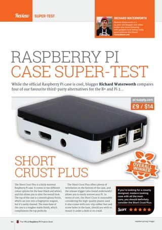 Review
raspberrypi.org/magpi
SUPER-TEST
RASPBERRY PI
CASE SUPER-TEST
While the official Raspberry Pi case is cool, blogger Richard Waterworth compares
four of our favourite third-party alternatives for the B+ and Pi 2…
The Short Crust Plus is a fairly minimal
Raspberry Pi case. It comes in two different
colour options for the base (black and white),
and this allows you to alter the overall look.
The top of the case is a smooth glossy finish,
which can turn into a fingerprint magnet,
but it’s easily cleaned. The main base of
the case is a rougher matte finish, which
compliments the top perfectly.
The Short Crust Plus offers plenty of
ventilation on the bottom of the case, and
the release trigger (also found underneath)
allows you to easily remove your Pi. In
terms of cost, the Short Crust is reasonable
considering the high-quality plastic used.
It also comes with non-slip rubber feet and
screw holes in the base, should you wish to
mount it under a desk or on a wall.
RICHARD WATERWORTH
Richard Waterworth is a
15-year-old blogger and video
maker who loves tinkering
with gadgets (and taking really
good pictures like these).
richardtech.net
£9 / $14
pi-supply.com
SHORT
CRUST PLUS
Score
If you’re looking for a cleanly
designed, modern-looking
case with all the mod-
cons, you should definitely
consider the Short Crust Plus.
£9 / $14
pi-supply.com
SHORT OVERALL
WINNER
164 The Official Raspberry Pi Projects Book
 