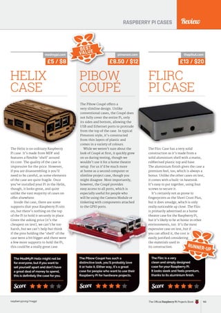 Review
raspberrypi.org/magpi
RASPBERRY PI CASES
The Helix is no ordinary Raspberry
Pi case. It’s made from MDF and
features a flexible ‘shell’ around
its core. The quality of the case is
impressive for the price. However,
if you are disassembling it you’ll
need to be careful, as some elements
of the case are quite fragile. Once
you’ve installed your Pi in the Helix,
though, it looks great, and quite
unlike the vast majority of cases on
offer elsewhere.
Inside the case, there are some
supports that your Raspberry Pi sits
on, but there’s nothing on the top
of the Pi to hold it securely in place.
Given the asking price (it’s the
cheapest on test), we can’t be too
harsh, but we can’t help but think
if the pins holding the ‘shell’ of the
case were a bit bigger and there were
a few more supports to hold the Pi,
this could be a really great case.
HELIX
CASE
Score
The ModMyPi Helix might not be
for everyone, but if you want to
set yourself apart and don’t have
a great deal of money to spend,
this is definitely the case for you.
£5 / $8
modmypi.com
The Pibow Coupé offers a
very slimline design. Unlike
conventional cases, the Coupé does
not fully cover the entire Pi, only
its sides and bottom, allowing the
USB and Ethernet ports to protrude
from the top of the case. In typical
Pimoroni style, it’s constructed
from thin layers of plastic and
comes in a variety of colours.
While we weren’t sure about the
look of Coupé at first, it quickly grew
on us during testing, though we
wouldn’t use it for a home theatre
setup. For us it’d be much more
at home as a second computer or
slimline project case, though you
might disagree. Most importantly,
however, the Coupé provides
easy access to all ports, which is
especially useful for people who
will be using the Camera Module or
tinkering with components attached
to the GPIO ports.
PIBOW
COUPÉ
The Pibow Coupé has such a
distinctive look, you’ll probably love
it or hate it. Either way, it’s a great
case for people who want to use their
Raspberry Pi for hardware projects.
Score
£8.50 / $12
pimoroni.com
BEST
VALUE
The Flirc Case has a very solid
construction as it’s made from a
solid aluminium shell with a matte,
rubberised plastic top and base.
The aluminium finish gives the case a
premium feel, too, which is always a
bonus. Unlike the other cases on test,
it comes with a built-in heatsink.
It’s easy to put together, using four
screws to secure it.
It’s certainly not as prone to
fingerprints as the Short Crust Plus,
but it does smudge, which is only
really noticeable up close. The Flirc
is primarily advertised as a home
theatre case for the Raspberry Pi,
but it’s likely to be at home in other
environments, too. It’s the most
expensive case on test, but if
you can afford it, the cost is
easily justified considering
the materials used in
its construction.
FLIRC
PI CASE
The Flirc is a very
clean and simply designed
case for your Raspberry Pi.
It looks sleek and feels premium,
thanks to its aluminium finish.
Score
£13 / $20
thepihut.com
expensive case on test, but if
you can afford it, the cost is
easily justified considering
clean and simply designed
easily justified considering
RUNNER-UP
The Official Raspberry Pi Projects Book 165
 