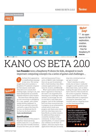 Review
The Official Raspberry Pi Projects Book 167
raspberrypi.org/magpi
KANO OS BETA 2.0.0
KANO OS BETA 2.0.0
kano.me/downloads
he Kano first appeared as
a crowdfunding campaign
in late 2013. The startup
sought $100,000 to produce a
Raspberry-Pi-powered computer
kit that anyone could make.
They went on to smash their
funding target, raising $1.5m, and
have subsequently successfully
fulfilled rewards to their backers.
The latest Kano offering ships
as a kit consisting of a Raspberry
Pi 2, case, speaker, and a rather
snazzy wireless keyboard. In
this kit you will find a microSD
card with a copy of the Kano OS,
but you can download the OS
for free via the Kano website
(kano.me/downloads).
Gamification
The latest version of the project’s
Raspbian-based operating
system, Kano OS 2.0.0, provides a
slick and child-friendly interface.
On your first boot, you are tasked
with setting up your Pi via a
series of Matrix-style challenges.
Once set up, you’re presented
with a fresh interface that offers
common applications such as
Sonic Pi, Scratch, and Minecraft.
What’s particularly novel about
Kano’s approach to learning is
the team’s use of gamification
(learning via a challenge-based
system), to encourage the user
to stick with it and make more
progress. Each of the challenges
built into Kano incentivises you
to progress via an achievements
scheme which tracks your
progress and shares your status
with the other Kano users via
Kano World, an online resource
for additional Kano projects
created by members of the
community. As Kano is based
upon Raspbian, it’s easy to update
your software via the built-in
updater, and if you require more
applications then you can easily
drop into a terminal and use
apt-get to install.
Kano’s interface is rather
lovely, but at times it really did
struggle to catch up with us and
there were times, such as when
loading the apps menu, where we
had to wait for a few seconds for
the screen to populate. However,
Kano is a good choice for small
children who want to experience
learning for themselves, and
could be used as a stepping stone
on their learning pathway.
An open
source OS for
exploration,
creation,
and play
– free for
Raspberry Pi
Kano.me
Maker
Says
Last word
Kano OS is a bright and fun
way to learn computing and it
serves the target demographic
rather well. Children and
parents can enjoy learning at
their own pace thanks to the
clever games within.
Les Pounder tests a Raspberry Pi distro for kids, designed to teach
important computing concepts via a series of games and challenges…
T
RASPBIAN
The default
operating
system for the
Raspberry Pi has
recently had a
user interface
overhaul and
is now a lovely
looking and
well-supported
platform
for projects.
raspberrypi.org
Related
FREE
FREE
 