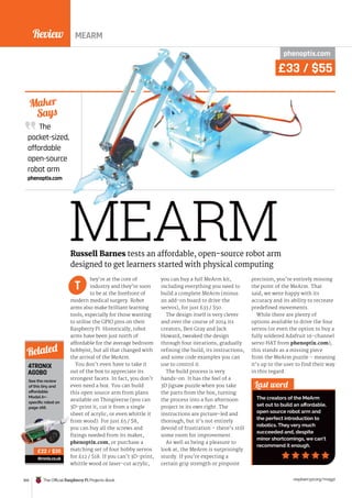 Review
168 The Official Raspberry Pi Projects Book raspberrypi.org/magpi
MEARM
The
pocket-sized,
affordable
open-source
robot arm
phenoptix.com
Maker
Says
phenoptix.com
hey’re at the core of
industry and they’re soon
to be at the forefront of
modern medical surgery. Robot
arms also make brilliant learning
tools, especially for those wanting
to utilise the GPIO pins on their
Raspberry Pi. Historically, robot
arms have been just north of
affordable for the average bedroom
hobbyist, but all that changed with
the arrival of the MeArm.
You don’t even have to take it
out of the box to appreciate its
strongest facets. In fact, you don’t
even need a box. You can build
this open source arm from plans
available on Thingiverse (you can
3D-print it, cut it from a single
sheet of acrylic, or even whittle it
from wood). For just £5 / $8,
you can buy all the screws and
fixings needed from its maker,
phenoptix.com, or purchase a
matching set of four hobby servos
for £12 / $18. If you can’t 3D-print,
whittle wood or laser-cut acrylic,
you can buy a full MeArm kit,
including everything you need to
build a complete MeArm (minus
an add-on board to drive the
servos), for just £33 / $50.
The design itself is very clever
and over the course of 2014 its
creators, Ben Gray and Jack
Howard, tweaked the design
through four iterations, gradually
refining the build, its instructions,
and some code examples you can
use to control it.
The build process is very
hands-on. It has the feel of a
3D jigsaw puzzle when you take
the parts from the box, turning
the process into a fun afternoon
project in its own right. The
instructions are picture-led and
thorough, but it’s not entirely
devoid of frustration – there’s still
some room for improvement.
As well as being a pleasure to
look at, the MeArm is surprisingly
sturdy. If you’re expecting a
certain grip strength or pinpoint
precision, you’re entirely missing
the point of the MeArm. That
said, we were happy with its
accuracy and its ability to recreate
predefined movements.
While there are plenty of
options available to drive the four
servos (or even the option to buy a
fully soldered Adafruit 16-channel
servo HAT from phenoptix.com),
this stands as a missing piece
from the MeArm puzzle – meaning
it’s up to the user to find their way
in this regard.
Last word
The creators of the MeArm
set out to build an affordable,
open source robot arm and
the perfect introduction to
robotics. They very much
succeeded and, despite
minor shortcomings, we can’t
recommend it enough.
Russell Barnes tests an affordable, open-source robot arm
designed to get learners started with physical computing
T
4TRONIX
AGOBO
See the review
of this tiny and
affordable
ModelA+-
specific robot on
page 166.
4tronix.co.uk
Related
£22 / $35
MEARM
£33 / $55
 