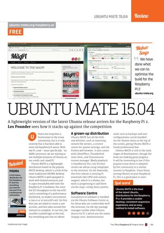 Review
The Official Raspberry Pi Projects Book 169
raspberrypi.org/magpi
UBUNTUMATE15.04
UBUNTU MATE 15.04
ubuntu-mate.org/raspberry-pi
buntu has long been a
frontrunner in the Linux
community, but it is only
recently that it has been able to
enter the Raspberry Pi arena. With
the Pi 2 and – more specifically - its
ARM7 processor, we are starting to
see multiple instances of Ubuntu on
our credit card-sized PC.
Ubuntu MATE is a lightweight
distribution based on the popular
MATE desktop, which is a fork of the
more traditional GNOME desktop.
Ubuntu MATE is well equipped to
work with limited resources and
it copes remarkably well with the
Raspberry Pi 2 hardware, but since
the I/O throughput on the microSD
card is something of a performance
bottleneck, its makers recommend
a class 6 or 10 microSD card. On first
boot you are asked to create a user
account, and this takes around five
minutes to complete. In our test, the
installer crashed right at the end,
but everything was fine on reboot.
A grown-up distribution
Ubuntu MATE has all the bells
and whistles, such as mounting
remote file servers, a control
centre for system settings, and the
Firefox web browser. It also comes
with LibreOffice, Thunderbird
mail client, and Transmission
torrent manager. Media playback
is handled via VLC, but for best
results we advise using omxplayer
in the terminal. On the downside,
this first release is missing Pi
essentials like GPIO and camera
support, which is a shame, but
work is progressing to add them
via the raspi-config menu system.
Software Centre
Installation of software is handled
via the Ubuntu Software Centre or,
for those who are comfortable with
the terminal, via the Apt package
manager (unlike other Ubuntu
distros for Pi 2 which use the newer
Snappy core). Administration
tasks such as backups and user
configurations can be handled
via the System menu at the top of
the screen, giving Ubuntu MATE a
lovely professional feel.
Ubuntu MATE is still in the early
stages of development, though the
team are making great progress.
It will be interesting to see if this
popular Linux distro is adopted
by the community in a similar
manner to Raspbian. If you fancy
testing Ubuntu on your Raspberry
Pi, this is a good place to start.
We have
done what
we can to
optimise the
build for the
Raspberry
Pi 2
ubuntu-mate.org
Maker
Says
Last word
Ubuntu MATE is the best
of the latest Ubuntu
distributions for the Raspberry
Pi 2. It provides a usable
desktop, consistent responsive
experience, and an easy
method to install software.
A lightweight version of the latest Ubuntu release arrives for the Raspberry Pi 2.
Les Pounder sees how it stacks up against the competition
U
PIDORA
A full Fedora
distribution for
the Raspberry
Pi, that has
everything
you need to
use your Pi as
a professional
workstation.
pidora.ca
Related
FREE
FREE
 