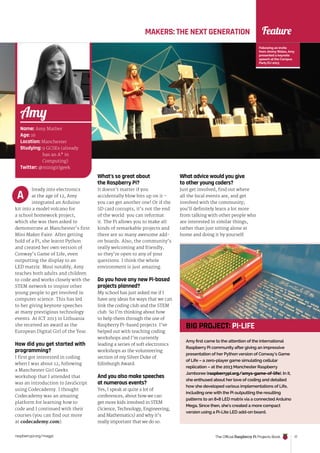 raspberrypi.org/magpi The Official Raspberry Pi Projects Book 17
Feature
Name: Amy Mather
Age: 16
Location: Manchester
Studying: 9 GCSEs (already
has an A* in
Computing)
Twitter: @minigirlgeek
Amy
MAKERS: THE NEXT GENERATION
lready into electronics
at the age of 12, Amy
integrated an Arduino
kit into a model volcano for
a school homework project,
which she was then asked to
demonstrate at Manchester’s first
Mini Maker Faire. After getting
hold of a Pi, she learnt Python
and created her own version of
Conway’s Game of Life, even
outputting the display to an
LED matrix. Most notably, Amy
teaches both adults and children
to code and works closely with the
STEM network to inspire other
young people to get involved in
computer science. This has led
to her giving keynote speeches
at many prestigious technology
events. At ICT 2013 in Lithuania
she received an award as the
European Digital Girl of the Year.
How did you get started with
programming?
I first got interested in coding
when I was about 12, following
a Manchester Girl Geeks
workshop that I attended that
was an introduction to JavaScript
using Codecademy. I thought
Codecademy was an amazing
platform for learning how to
code and I continued with their
courses (you can find out more
at codecademy.com).
What’s so great about
the Raspberry Pi?
It doesn’t matter if you
accidentally blow bits up on it –
you can get another one! Or if the
SD card corrupts, it’s not the end
of the world: you can reformat
it. The Pi allows you to make all
kinds of remarkable projects and
there are so many awesome add-
on boards. Also, the community’s
really welcoming and friendly,
so they’re open to any of your
questions. I think the whole
environment is just amazing.
Do you have any new Pi-based
projects planned?
My school has just asked me if I
have any ideas for ways that we can
link the coding club and the STEM
club. So I’m thinking about how
to help them through the use of
Raspberry Pi-based projects. I’ve
helped out with teaching coding
workshops and I’m currently
leading a series of soft electronics
workshops as the volunteering
section of my Silver Duke of
Edinburgh Award.
And you also make speeches
at numerous events?
Yes, I speak at quite a lot of
conferences, about how we can
get more kids involved in STEM
(Science, Technology, Engineering,
and Mathematics) and why it’s
really important that we do so.
A
What advice would you give
to other young coders?
Just get involved, find out where
all the local events are, and get
involved with the community;
you’ll definitely learn a lot more
from talking with other people who
are interested in similar things,
rather than just sitting alone at
home and doing it by yourself.
Following an invite
from JimmyWales, Amy
presented a keynote
speech at the Campus
Party EU 2013
Amy first came to the attention of the international
Raspberry Pi community after giving an impressive
presentation of her Python version of Conway’s Game
of Life – a zero-player game simulating cellular
replication – at the 2013 Manchester Raspberry
Jamboree (raspberrypi.org/amys-game-of-life). In it,
she enthused about her love of coding and detailed
how she developed various implementations of Life,
including one with the Pi outputting the resulting
patterns to an 8×8 LED matrix via a connected Arduino
Mega. Since then, she’s created a more compact
version using a Pi-Lite LED add-on board.
BIG PROJECT: PI-LIFE
 