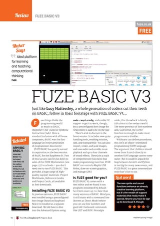 Review
170 The Official Raspberry Pi Projects Book raspberrypi.org/magpi
Ideal platform
for learning
and teaching
computational
thinking
Fuze
Maker
Says
FUZE BASIC V3
ew things divide the
programming world
as much as BASIC
(Beginner’s All-purpose Symbolic
Instruction Code). Once a
standard inclusion with all home
computers, BASIC was the first
language an entire generation
of programmers discovered.
FUZE BASIC has quietly earned
its reputation as the best version
of BASIC for the Raspberry Pi. Part
of this success can be put down to
sales of the FUZE Workstation (see
page 177) to schools – you don’t
need one to run FUZE BASIC. This
provides a huge range of high-
quality support materials: Project
Workbooks, Reference Guides
and Project Cards, all available
as free downloads.
Installing FUZE BASIC V3
In previous versions, FUZE BASIC
was installed using a preconfigured
boot image (based on Raspbian).
Now it is installed as a separate
download. We did have to dive
into the Advanced Options using
sudo raspi-config and enable I2
C
support to get it to work, though,
but a preconfigured boot image for
newcomers is said to be on the way.
There’s a lot to discover in the
latest version. It includes new sprite
handling tools, enabling rotation,
size, and transparency. You can also
import, rotate, and scale images,
and new audio tools enable music
playback and up to four channels
of sound effects. These join a stack
of comprehensive functions that
make programming more fun. FUZE
BASIC can control a Maplin USB
Robot, draw on-screen graphics,
and manage GPIO.
Is FUZE good for you?
FUZE BASIC V3 comes with a
text editor and we found it ran
programs windowed by default.
So it feels more up-to-date than
many versions of BASIC. Mind you,
it still starts with a command line
(known as Direct Mode) where
you can use line numbers and
good old-fashioned commands
like LIST and RUN. Nostalgia
aside, this throwback is faintly
ridiculous in the modern world.
The mere presence of line numbers
and, God forbid, the GOTO
function is enough to make most
programmers shudder.
While you can define procedures,
this isn’t an object-orientated
programming (OOP) language.
The argument that children should
move from Scratch directly to
another OOP language carries some
water. But it could be argued the
leap between Scratch and Python
is too big for many newcomers, and
FUZE BASIC is a great intermediate
step that’s fun to use.
Last word
The new sprite and sound
functions enhance an already
creative learning platform,
but it’s the wealth of support
materials that really make it
special. Shame you have to sign
up to download it, though.
Just like Lucy Hattersley, a whole generation of coders cut their teeth
on BASIC; follow in their footsteps with FUZE BASIC V3…
F
ARM BBC
BASIC V
ARM BBC
BASIC V is
included
with RISC OS
(an option
in NOOBS).
While it’s not
as feature-rich
as FUZE BASIC
V3, plenty of
manuals and
guides are
available.
riscosopen.org
Related
FREE
fuze.co.uk
FREE
FUZE BASIC V3
 