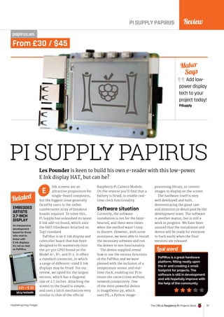 Review
The Official Raspberry Pi Projects Book 171
raspberrypi.org/magpi
Add low-
power display
tech to your
project today!
PiSupply
Maker
Says
PI SUPPLY PAPIRUS
PI SUPPLY PAPIRUS
papirus.ws
Ink screens are an
attractive proposition for
single-board computers,
but the biggest issue generally
faced by users is the rather
cumbersome array of breakout
boards required. To solve this,
Pi Supply has unleashed its latest
E Ink add-on board, which uses
the HAT (Hardware Attached on
Top) standard.
PaPiRus is an E Ink display and
controller board that has been
designed to fit seamlessly onto
the 40-pin GPIO found on the
Model A+, B+, and Pi 2. It offers
a standard connector, to which
a range of different-sized E Ink
displays may be fitted. For our
review, we opted for the largest
version, which has a diagonal
size of 2.7 inches. Attaching the
screen to the board is simple,
and uses a latch mechanism very
similar to that of the official
Raspberry Pi Camera Module.
On the reverse you’ll find that a
battery is fitted, to enable real-
time clock functionality.
Software situation
Currently, the software
installation is not for the faint-
hearted, and there were times
when the method wasn’t easy
to discern. However, with some
assistance, we were able to install
the necessary software and run
the demos to test functionality.
The demos supplied reveal
how to use the various functions
of the PaPiRus and we were
pleased with the inclusion of a
temperature sensor and real-
time clock, enabling our Pi to
retain the correct time without
network connectivity. One
of the most powerful demos
is ImageDemo.py, which
uses PIL, a Python image-
processing library, to convert
images to display on the screen.
The hardware itself is very
well developed and built,
demonstrating the great care
and attention to detail paid by the
development team. The software
is another matter, but is still a
work in progress. We have been
assured that the installation and
demos will be ready for everyone
to hack easily when the final
versions are released.
Last word
PaPiRus is a great hardware
platform, fitting neatly upon
the A+ and creating a small
footprint for projects. The
software is still in development
and will hopefully improve with
the help of the community.
Les Pounder is keen to build his own e-reader with this low-power
E Ink display HAT, but can he?
E
EMBEDDED
ARTISTS
2.7-INCH
DISPLAY
An inexpensive
development
board for those
who wish to
tinker with
E Ink displays.
It’s not as neat
as PaPiRus.
bit.ly/1eXGaRN
Related
£21 / $ 32
From £30 / $45
version, which has a diagonal
£21 / $ 32
 