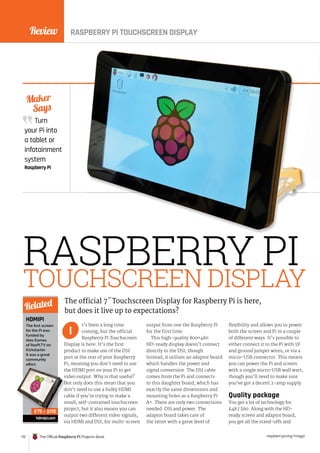 Review
172 The Official Raspberry Pi Projects Book raspberrypi.org/magpi
Turn
your Pi into
a tablet or
infotainment
system
Raspberry Pi
Maker
Says
RASPBERRY PI
TOUCHSCREEN DISPLAY
t’s been a long time
coming, but the official
Raspberry Pi Touchscreen
Display is here. It’s the first
product to make use of the DSI
port at the rear of your Raspberry
Pi, meaning you don’t need to use
the HDMI port on your Pi to get
video output. Why is that useful?
Not only does this mean that you
don’t need to use a bulky HDMI
cable if you’re trying to make a
small, self-contained touchscreen
project, but it also means you can
output two different video signals,
via HDMI and DSI, for multi-screen
output from one the Raspberry Pi
for the first time.
This high-quality 800×480
HD-ready display doesn’t connect
directly to the DSI, though.
Instead, it utilises an adaptor board
which handles the power and
signal conversion. The DSI cable
comes from the Pi and connects
to this daughter board, which has
exactly the same dimensions and
mounting holes as a Raspberry Pi
A+. There are only two connections
needed: DSI and power. The
adaptor board takes care of
the latter with a great level of
flexibility and allows you to power
both the screen and Pi in a couple
of different ways. It’s possible to
either connect it to the Pi with 5V
and ground jumper wires, or via a
micro-USB connector. This means
you can power the Pi and screen
with a single micro-USB wall wart,
though you’ll need to make sure
you’ve got a decent 2-amp supply.
Quality package
You get a lot of technology for
£48 / $60. Along with the HD-
ready screen and adaptor board,
you get all the stand-offs and
The official 7˝ Touchscreen Display for Raspberry Pi is here,
but does it live up to expectations?
I
HDMIPI
The first screen
for the Pi was
funded by
Alex Eames
of RasPi.TV on
Kickstarter.
It was a great
community
effort.
hdmipi.com
Related
£75 / $110
RASPBERRY PI TOUCHSCREEN DISPLAY
the HDMI port on your Pi to get
video output. Why is that useful?
Not only does this mean that you
don’t need to use a bulky HDMI
cable if you’re trying to make a
small, self
project, but it also means you can
output two different video signals,
£75 / $110
 