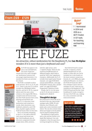 Review
The Official Raspberry Pi Projects Book 177
raspberrypi.org/magpi
Nominated
in 2014 and
2015 as a
BETT Finalist
in ICT tools
for teaching
and learning
FUZE
Maker
Says
THE FUZE
THE FUZE
fuze.co.uk
he FUZE may appear to be
just a case and keyboard,
but closer inspection
reveals this to be a well-thought-
out ‘workstation’solution that
encourages experimentation. It is
excellent for home use and ideal
for schools.
The FUZE is available in three
main versions: the T2-A, T2-B, and
T2-C. There is also the T2-R, which
includes the OWI/Maplin Robot
Arm kit, and the T2-SE-R, a special
edition with the same colour
scheme as the original BBC Micro,
complete with red function keys.
All other FUZE versions have a very
pleasing red and black case.
The T2-C is the entry-level
workstation and comprises a
sturdy, sheet aluminium case,
keyboard, powered 4-port USB
hub, 2A power supply, and the
FUZE I/O board. More on this later.
The T2-B includes everything
in the T2-C, but adds an 8GB SD
card, mouse and mouse mat,
840-hole breadboard, plus an
electronic components kit with
jumper wires, LEDs, resistors,
switches, light sensor, and a
7-segment display. There are also
numerous breadboard wires of
different lengths, which help to
avoid the ‘bird’s nest’ appearance
of projects. Additionally, the T2-B
includes three superb spiral-bound
manuals: a 90-page FUZE BASIC
tutorial and workbook, a 168-page
FUZE BASIC manual, and a “pocket-
sized” 126-page FUZE BASIC
Programmer’s Reference Guide.
Finally, the T2-A is the same
as the T2-B, but also includes a
Raspberry Pi 2 Model B.
Thoughtful design
All connections to the FUZE are on
the back of the case; they include
analogue audio, HDMI, SD card,
Ethernet, four USB ports, and
power, plus a very convenient on/off
switch. The case also contains holes,
which just happen to be the perfect
size for popular building blocks!
The keyboard is high quality,
with a size and feel similar to an
Apple Mac keyboard. Our only
complaint is that the space bar is
not long enough for our liking.
The FUZE I/O board is unique
to FUZE. It exposes a clearly
labelled Raspberry Pi 26-pin
header so other add-ons can be
installed, but it also breaks out
the more common connections:
Ground, 5V, 3.3V, PWM, plus eight
buffered GPIO ports. As a bonus,
the FUZE I/O board also offers
four analogue in ports and one
analogue out port: these are not
standard on the Raspberry Pi. The
FUZE I/O board and the 840-hole
breadboard fit inside a trough in
the top of the FUZE case, making
for a very convenient and tidy
work environment.
Last word
The FUZE is a holistic product,
where the whole is greater
than the sum of the individual
parts. It is superb quality, an
excellent learning platform,
and significantly enhances the
Raspberry Pi experience.
An attractive, robust workstation for the Raspberry Pi, but Ian McAlpine
wonders if it is more than just a keyboard and case?
T
FUZE
BASIC
Read a review of
FUZE BASIC on
page 170. There
is also a FUZE
BASIC game-
programming
tutorial in issues
25 to 29 of
The MagPi.
fuze.co.uk
Related
FREE
From £69 – £129
 