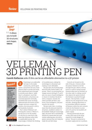 Review
178 The Official Raspberry Pi Projects Book raspberrypi.org/magpi
It allows
you to build
3D structures
and shapes
Velleman
Maker
Says
VELLEMAN
3D PRINTING PEN
D printing is an undeniably
hot topic in the maker
community, and for good
reason: a 3D printer lets you create
physical objects quickly and easily,
from replacement parts through
to entirely novel objects. Sadly,
there’s a drawback: much like
early 2D printers, 3D printers are
currently expensive and bulky,
and while both issues are being
addressed with the launch of ever-
cheaper and more compact 3D
printers, the entry point is still in
the hundreds of pounds.
That’s where Velleman’s 3D
Printing Pen comes in. While it’s
not the first to hit the market,
it’s the first to come from a big
name like Velleman rather than
a crowdfunded startup. Not
surprisingly, it follows the thinking
of its predecessors, taking the
technology of a 3D printer and
making it more affordable.
The pen does this by doing away
with the bulk of what makes a 3D
printer. There’s no printing bed, no
stepper motors driving X, Y, and Z
axis, nor any on-board intelligence
or means to interface the device
with a computer. Instead, the
owner provides all these: your
brain is the intelligence, and your
muscles the motors.
The pen itself, then, is nothing
more than the extrusion head of a
3D printer, modified to allow it to
be handheld. Bulky yet surprisingly
light, the hand-feel is immediately
familiar for anyone who has used
similar soldering pens, but with a
plastic overtone that can’t help but
make the unit feel cheap.
Controls are located on the
side of the pen. A button allows
the plastic filament to be fed
through the pen, while a reverse
button is used to unload unused
filament when you’ve finished; on
the other side is a sliding control
that adjusts the speed at which
the filament is pushed through
the pen. The top hides a small
adjuster for the temperature of the
extruder, allowing adjustment to
accommodate different qualities
of filament, while the rear contains
a hole for the filament to enter
and a DC jack for the bundled 12V
power supply.
Getting started with the pen
is easy, with none of the setup
required of a fully fledged 3D
printer. The pen is connected to
its power supply and set to preheat;
Gareth Halfacree asks if this can be an affordable alternative to a 3D printer
3
3DOODLER
The crowd-
funded
3Doodler was
one of the first
3D printing
pens, and
offers the same
features and
drawbacks of
the Velleman
model at
a slightly
lower cost.
the3doodler.com
Related
£54.99 / $99
VELLEMAN 3D PRINTING PEN
Review
 