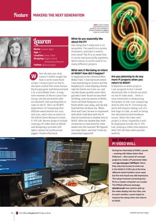 raspberrypi.org/magpi
18 The Official Raspberry Pi Projects Book
Feature MAKERS: THE NEXT GENERATION
hen she was just nine,
Lauren’s father taught her
how to write some Bash
scripts. Using Scratch on the Pi,
she later created The Great Guinea
Pig Escape game and demonstrated
it at a local Maker Faire. A long-
time member of Akron Linux User
Group, she has presented talks
on GlusterFS and teaching kids to
code on the Pi. She’s an NCWIT
Aspirations in Computing Ohio
Affiliate award winner for 2014
and 2015, and is also an intern at
the NASA Glenn Research Center
G-VIS Lab. Recent projects include
creating a Pi video wall (at NASA)
and designing a portable LED
lights system for professional
juggler Charles Peachock.
What do you especially like
about the Pi?
One thing that I really love is its
versatility. I’ve used it in a variety
of projects, and seen it used in
even more! The Pi is so small that
it can be used practically anywhere,
which means it can be used in [so
many different] projects.
What was it like being an intern
at NASA? How did it happen?
It happened at the Cleveland Mini
Maker Faire. I had my booth where
I was presenting on Scratch and the
Raspberry Pi. I was helping a friend
take her booth out to her car, and
my dad shows up with some other
guy who I later found out was Herb
Schilling, now my mentor at NASA.
Turns out Herb had gone to my
booth while I was away, and my dad
had told him all about me. When
Herb and I met, he was so impressed
with what I had done with the Pi
that he invited me to shadow him at
NASA. After my shadow day, Herb
invited me to come back for a few
weeks over the summer! We figured
out some dates, and that’s how my
internship happened!
W Are you planning to do any
more Pi projects when you
return to NASA?
It depends on what projects
I am assigned to but I would
absolutely like to finish my work
on the Pi video wall… Herb is
very interested in showcasing
the power of low-cost computing
devices like the Pi. Finishing my
work will require taking care of a
few bugs in code, as well as fixing
the aforementioned hardware
issues. After the video wall
project is done, hopefully it will
be displayed outside the G-VIS
Lab, playing a video that explains
what the lab does when people
walk by.
Name: Lauren Egts
Age: 16
Location: Stow, Ohio
Studying: High School
(Hathaway Brown)
Twitter: @laurenegts
Lauren
During her internship at NASA, Lauren
– working with fellow intern Nick
Patterson – did a proof-of-concept
project to create a Pi-powered video
wall (go.nasa.gov/1DYEa2v). Since
they only had access to what was
in the NASA G-CVIS Lab at the time,
different-sized monitors were used,
but the end result was still impressive.
The setup involved connecting four
Pis to a master computer via a router.
The PiWall software package
(piwall.co.uk) was used to split up
the video display into four tiles, one
for each monitor. Lauren hopes to
improve the setup when she returns
to NASA.
BIG PROJECT:
PI VIDEO WALL
Plugging directly into the Pi’s
GPIO pins, the PiPiano is an
impressive add-on board.
Right Lauren created
a portable Pi-powered
system to sync the lights in
Charles Peachock’s juggling
clubs to a music track
 