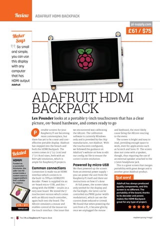 Review
180 The Official Raspberry Pi Projects Book raspberrypi.org/magpi
So small
and simple,
you can use
this display
with any
computer
that has
HDMI output
Adafruit
Maker
Says
ADAFRUIT HDMI
BACKPACK
ortable screens for your
Raspberry Pi are becoming
more commonplace, but
there has yet to be a neat and cost-
effective portable display. Adafruit
has stepped into the breach and
built the HDMI Backpack. The
screen comes in 5˝ (12.7cm) and
7˝ (17.8cm) sizes, both with an
800×480 resolution, which is
ample for Raspberry Pi projects.
Common connections
Connection is made via an HDMI
interface which connects to
the built-in TFP401 HDMI/DVI
decoder. Power is supplied via an
on-board micro-USB, and this –
along with the HDMI – results in a
very neat board. We tested the 5˝
touchscreen version which comes
with an AR1100 touch controller,
again built into the board. The
AR1100 simulates a mouse and
enables control of the mouse via
the touch interface. One issue that
we encountered was calibrating
the AR1100. The calibration
software is currently Windows
only and is provided by the chip
manufacturer, not Adafruit. With
the touchscreen configured,
we followed the guidance on
Adafruit’s website on how to edit
our config.txt file to ensure the
correct screen resolution.
Powered by micro-USB
We then powered up the screen
from an external power supply –
you can power the unit from the
Raspberry Pi itself and there are
instructions on how it’s done.
At full power, the screen takes
only 500mA for the display and
the backlight; the latter can be
controlled via PWM (pulse-width
modulation), which can see the
current draw reduced to 370mA.
We found that when powering the
unit from a Pi, it became glitchy
once we unplugged the mouse
and keyboard, the most likely
cause being the AR1100 reacting
to the event.
The screen is bright and easy to
read, providing enough space to
work, even for applications such
as Scratch and Sonic Pi. The screen
does not come with a speaker,
though, thus requiring the use of
an external speaker attached to the
3.5mm headphone jack.
This is a great screen that merges
portability with great design and is
another great Adafruit product.
Last word
Adafruit has always produced
quality components, and this
screen is no different. The
portability of the board, thanks
to its decoder and power,
makes the HDMI Backpack
great for any type of project.
Les Pounder looks at a portable 5-inch touchscreen that has a clear
picture, on-board hardware, and comes ready to go
P
HDMIPI
Funded via
a successful
Kickstarter, this
1280×720 HD
screen inside a
custom case is a
rugged platform
that’s suitable
for children.
hdmipi.com
Related
£75 / $117
pi-supply.com
£61 / $75
ADAFRUIT HDMI BACKPACK
 