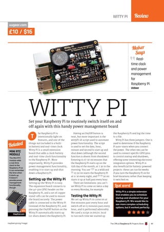 Review
The Official Raspberry Pi Projects Book 181
raspberrypi.org/magpi
Real-
time clock
and power
management
for
Raspberry Pi
UUGear
Maker
Says
WITTY PI
WITTY PI
uugear.com
he Raspberry Pi is
intentionally light on
features, and one of the
things not included is a built-
in battery and real-time clock.
Witty Pi is a small extension
board that adds a clock battery
and real-time clock functionality
to the Raspberry Pi. More
importantly, Witty Pi provides
power management functionality,
enabling it to start up and shut
down a Raspberry Pi.
Setting up the Witty Pi
Setting up the Witty Pi is easy.
The expansion board connects to
the 40-pin GPIO header on the
Raspberry Pi, and a set of copper
stand-offs can be used to mount
the board securely. The power
cable is connected to the Witty Pi
(instead of the Raspberry Pi), and
pressing the On/Off button on the
Witty Pi automatically starts up
(or shuts down) the Raspberry Pi.
Having an On/Off button is
neat, but more important is the
wittyPi.sh script used to automate
power functionality. The script
is used to set the date, hour,
minute and second to start up and
shut down (although the second
function is absent from shutdown).
Entering 15 07:30:00 ensures that
the Raspberry Pi starts up on the
15th day of the month, at 7:30 in the
morning. You use ‘??’ as a wildcard:
?? 23:30:00 starts the Raspberry Pi
at 11:30 every night, and ?? ??:30:00
starts it up at half past every hour.
There are limitations: you can’t
set Witty Pi to come on twice a day
or every Monday, for example.
Testing the Witty Pi
We set up Witty Pi to come on at
five minutes past every hour and
switch off at 15 minutes past every
hour, and it performed admirably.
We used a script in /etc/rc.local
to run each time we started up
the Raspberry Pi and log the time
to a file.
Witty Pi has three jumpers. One is
used to determine if the Raspberry
Pi auto-starts when you connect
the power. The other two can be
used to connect specific GPIO pins
to control startup and shutdown,
offering some interesting electronic
integration options. Witty Pi is
also beneficial for battery-powered
projects: these can run for weeks
if you turn the Raspberry Pi on for
brief durations rather than keeping
it switched on.
Last word
Witty Pi is a simple extension
that enables you to schedule
startup and shutdown for your
Raspberry Pi. We would like to
see more complex scheduling
options, but it worked perfectly.
Set your Raspberry Pi to routinely switch itself on and
off again with this handy power management board
T
MINI RTC
MODULE
The Mini RTC
module adds
a real-time
clock to the
Raspberry Pi so
it can remember
the time when
it starts up.
It doesn’t
provide power
management
functionality,
though.
thepihut.com
Related
£5
£10 / $16
 