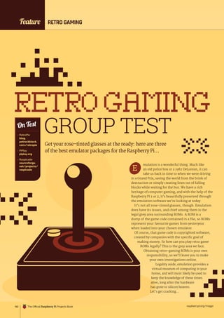 raspberrypi.org/magpi
182
Feature RETRO GAMING
RETROGAMING
GROUP TEST
Get your rose-tinted glasses at the ready: here are three
of the best emulator packages for the Raspberry Pi…
 RetroPie
blog.
petrockblock.
com/retropie
 PiPlay
piplay.org
 Raspicade
sourceforge.
net/projects/
raspicade
On Test
mulation is a wonderful thing. Much like
an old police box or a 1982 DeLorean, it can
take us back in time to when we were driving
in a Grand Prix, saving the world from the brink of
destruction or simply creating lines out of falling
blocks while waiting for the bus. We have a rich
heritage of computer gaming, and with the help of the
Raspberry Pi 1 or 2, it’s beautifully preserved through
the emulation software we’re looking at today.
It’s not all rose-tinted glasses, though. Emulation
does have its issues, and chief among them is the
legal grey area surrounding ROMs. A ROM is a
dump of the game code contained in a file, so ROMs
represent your favourite games from yesteryear
when loaded into your chosen emulator.
Of course, that game code is copyrighted software,
created by companies with the specific goal of
making money. So how can you play retro game
ROMs legally? This is the grey area we face.
Obtaining retro-gaming ROMs is your own
responsibility, so we’ll leave you to make
your own investigations online.
Legality aside, emulation provides a
virtual museum of computing in your
home, and will most likely be used to
keep the knowledge of these times
alive, long after the hardware
has gone to silicon heaven.
Let’s get cracking…
E
The Official Raspberry Pi Projects Book
 