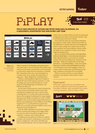 raspberrypi.org/magpi 183
Feature
PiPLAY
PIPLAY WAS CREATED BY AUTHOR AND RETRO FIEND SHEA SILVERMAN, VIA
A SUCCESSFUL KICKSTARTER THAT RAN IN MAY LAST YEAR
Above PiPlay
offers a solid
range of emulators
in an easy-to-
use package
Above Mario jumped for joy, but some games didn’t work so well
PiPlay is based on the Raspbian operating system
and comes with a custom interface that enables easy
selection of the many consoles that can be emulated.
It comes with a large choice of emulators, including
NES, Game Boy, Atari 2600, and Commodore 64,
to name a few. In our review, we tested three in
particular – SNES, Mega Drive, and PlayStation.
PiPlay is a downloadable image that is copied to
a blank SD card of 4GB capacity or greater. To copy
the image, you can use the dd utility on a Linux
machine, Win32DiskImager for Windows, and
PiWriter for Mac OS X.
On first boot, PiPlay presents a quick introduction
to the controls and interface which is best read
and digested straight away, else it can be a little
confusing later on. It comes with a great interface
that can be navigated via keyboard or using a joypad.
Setting up your ROMs is handled via a built-in ROM
uploader, that can be reached using another device’s
browser and navigating to the IP address of the PiPlay
Raspberry Pi. It’s a pretty effective system that
allows you to quickly upload your ROMs to the correct
directory of your Raspberry Pi.
With the ROMs uploaded, the relevant emulators
will be activated and loading it will trigger PiPlay
to scrape the web for thumbnail images for your
collection, creating a slick-looking library.
Configuring your joypad can be done as a default
setting or per emulator, enabling you to create your
perfect configuration. We used a USB SNES pad,
which worked flawlessly. We also tried the Xbox 360
driver with an unofficial Xbox 360 pad, but during the
configuration we found some buttons wouldn’t map
to the Xbox pad, which was a shame.
One of the few issues we encountered otherwise
was related to audio output, which forced itself via
the HDMI port no matter how often we changed the
value in raspi-config. Not a major issue for home
users, granted, but those building a cabinet, which
normally uses an amplifier to boost sound clarity,
might be disappointed.
We first tested the SNES emulator with Super Mario
World and Street Fighter 2; both worked extremely well.
Sadly, Star Fox wouldn’t run, but this isn’t terribly
unusual. Next we tested Mega Drive emulation, firstly
with Sonic 1. While that worked well, we had issues
with Sonic 2, 3 and Streets Of Rage 3. Lastly, we tried the
PlayStation emulator with Crash Bandicoot and while
it ran fairly well, it was a little sluggish at times. Of
course, it doesn’t take long to exit PiPlay and use the
raspi-config tool to overclock the Pi to 900MHz.
PiPlay is a lovely interface to many different
emulators, but requires a few tweaks to make
it better.
Final word
PiPlay offers a good collection of emulators that
are easily configured to work with many games and
controllers. However, there are definite issues when
running some games, which are down to PiPlay.
Score
Best
FOR FEATURES
RETRO GAMING
The Official Raspberry Pi Projects Book
 
