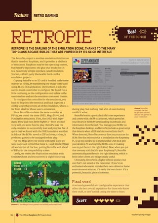 raspberrypi.org/magpi
184
Best
OF THE BUNCH
RETRO GAMING
RETROPIE
RETROPIE IS THE DARLING OF THE EMULATION SCENE, THANKS TO THE MANY
TOP-CLASS ARCADE BUILDS THAT ARE POWERED BY ITS SLICK INTERFACE
The RetroPie project is another emulation distribution
that is based on Raspbian, and it provides a plethora
of emulators. Raspbian may be the operating system,
but RetroPie represents the glue that binds the OS
to a beautifully simple interface called Emulation
Station, a third-party themeable front end for
emulation projects.
Copying RetroPie to an SD card is handled in the same
manner as PiPlay, by transferring the image to the card
using dd or a GUI application. On first boot, it asks the
user to insert a controller to configure. We found this a
little confusing, as the configuration only refers to the
user interface and not the emulators contained therein.
To configure the controller for the emulators, you
have to drop into the terminal and hack together a
config script that covers all of the emulators, which is
far from ideal for those new to emulation.
Since RetroPie emulates the same consoles as
PiPlay, we tested the same SNES, Mega Drive, and
PlayStation emulators. First, the SNES with Super
Mario World and then Street Fighter 2 – both worked
very well and were fluid to play. RetroPie was the
only emulator to successfully load and play Star Fox. A
quirk that we found with the SNES emulator was that
it did not like ROMs saved as ZIP archives; rather, it
preferred games to be unzipped before play.
For the Mega Drive we tested with Sonic 1 and we
were surprised to find that Sonic 2, 3 and Streets Of Rage
all worked out of the box, putting RetroPie well ahead
of PiPlay in the compatibility stakes.
Lastly, we tested the PlayStation emulator with
Crash Bandicoot and encountered a slight stuttering
during play, but nothing that a bit of overclocking
couldn’t solve.
RetroPie boasts a particularly slick user experience
and comes with a ROM scraper tool, which prettifies
your library of ROMs by downloading thumbnails and
information from the web. You manage your ROMs via
the Raspbian desktop, and RetroPie includes a great script
that detects when a USB stick is inserted into the Pi.
When detected, RetroPie creates a directory structure for
ROM files that mirrors what is installed on the Raspberry
Pi, so all you need to do is then put that USB stick into
your desktop PC and copy the ROMs onto it (making
sure to put them in the right folder). Now, when you put
that memory stick back in your Raspberry Pi, RetroPie
automatically puts them in the right directory, which is
both rather clever and exceptionally useful.
Ultimately, RetroPie is a highly refined product, but
one that’s not aimed at the newcomer. If you’re an
enthusiast who wants to make their own cabinet or home
entertainment solution, it’s easily the best choice. It’s a
powerful, beautiful piece of software.
Final word
A seriously powerful and configurable experience that
offers the best overall experience for those who know
their stuff, or don’t mind taking the time to learn.
Score
Above RetroPie
scrapes the net
to get box art and
details for games in
your collection
Feature
Above All the Mega Drive games we tested performed well
The Official Raspberry Pi Projects Book
 