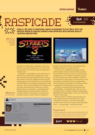 raspberrypi.org/magpi 185
Best
FOR NEWBIES
RETRO GAMING
RASPICADE
FINALLY, WE LOOK AT RASPICADE, WHICH IS DESIGNED TO PLAY WELL WITH THE
SPECIFIC NEEDS OF ARCADE CABINETS AND INTERFACE WITH ARCADE-QUALITY
JOYSTICK AND BUTTONS
Installation of Raspicade is equally as easy as the
other two emulation offerings on test, and it took
a grand total of ten minutes to get running from a
standing start.
Raspicade is a little different to the others on test,
inasmuch as it comes with a configuration script
that runs every time the Raspberry Pi boots. Among
other things, the script configures the audio output,
enabling you to choose between the 3.5mm audio jack
and the HDMI port, something lacking from the other
solutions. The script also handles your IP address and,
in another interesting twist, allows you to choose
between three user interfaces: a simple Raspicade
bespoke interface, Emulation Station 1 (which is
an older interface but very light on resources) and
Emulation Station 2, which comes as standard on
RetroPie. Given the latter fact, we reviewed using
Emulation Station 2 to ensure a fair test.
First of all, we configured the joypad to work
with Emulation Station, which seemed to go well,
but found that there was no way to create a default
configuration, so we needed to repeat the process
for each emulator we tested. Elsewhere, we found
two instances of ‘Sega Genesis’ in the interface; since
the software used both PicoDrive and dgen Mega
Drive emulators, we decided to test the latter, which
is supported in all three options on test today.
As before, we tested all three Sonic games and
Streets Of Rage 3. All played fluidly, with no issues
to speak of. Next, the SNES emulator handled Super
Mario World and Street Fighter 2 with ease, but Star Fox
refused to play along.
While we weren’t terribly surprised at that, we
were disappointed that Raspicade doesn’t offer
a PlayStation emulator, so we fired up the NES
emulator and tried a built-in game called Solar Wars,
which – unsurprisingly – worked really well.
Final word
Overall, Raspicade is a good retro-gaming distro, and
it provides a low barrier for entry for those wanting
to dip their toes into emulation for the first time.
Right Raspicade
rather confusingly
comes with
two Mega Drive
emulators
by default
Below Raspicade
and RetroPie share
the same interface
Score
Feature
The Official Raspberry Pi Projects Book
 