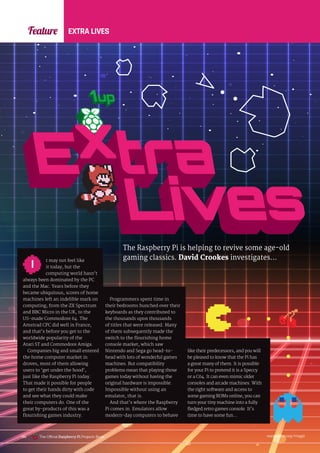 raspberrypi.org/magpi
186
Feature EXTRA LIVES
The Raspberry Pi is helping to revive some age-old
gaming classics. David Crookes investigates…
t may not feel like
it today, but the
computing world hasn’t
always been dominated by the PC
and the Mac. Years before they
became ubiquitous, scores of home
machines left an indelible mark on
computing, from the ZX Spectrum
and BBC Micro in the UK, to the
US-made Commodore 64. The
Amstrad CPC did well in France,
and that’s before you get to the
worldwide popularity of the
Atari ST and Commodore Amiga.
Companies big and small entered
the home computer market in
droves, most of them allowing
users to ‘get under the hood’,
just like the Raspberry Pi today.
That made it possible for people
to get their hands dirty with code
and see what they could make
their computers do. One of the
great by‑products of this was a
flourishing games industry.
I
Programmers spent time in
their bedrooms hunched over their
keyboards as they contributed to
the thousands upon thousands
of titles that were released. Many
of them subsequently made the
switch to the flourishing home
console market, which saw
Nintendo and Sega go head-to-
head with lots of wonderful games
machines. But compatibility
problems mean that playing those
games today without having the
original hardware is impossible.
Impossible without using an
emulator, that is.
And that’s where the Raspberry
Pi comes in. Emulators allow
modern-day computers to behave
like their predecessors, and you will
be pleased to know that the Pi has
a great many of them. It is possible
for your Pi to pretend it is a Speccy
or a C64. It can even mimic older
consoles and arcade machines. With
the right software and access to
some gaming ROMs online, you can
turn your tiny machine into a fully
fledged retro games console. It’s
time to have some fun…
The Official Raspberry Pi Projects Book
 