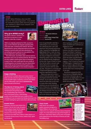 187
raspberrypi.org/magpi
Feature
EXTRA LIVES
what is going on, the game throws a
major curveball and it will have you
begging for more.
Much of the game is laden with
humour, but there is also lots of
drama, with Robert’s backstory
brought to the fore through the little
quips between him and Joey. The
game was made using Revolution
Software’s Virtual Theatre game
engine, a ‘rival’ of sorts to LucasArts’
SCUMM engine. It helped lend the
game a realistic edge and allowed
the non-player characters to wander
around rather than remaining fixed
in one spot.
Revolution released the DOS-
based version of Beneath a Steel Sky
as freeware a few years ago, so it
means you can legally play it on your
Raspberry Pi for free. There is no
doubt that you should.
Stats
Developer: Revolution Software
Released: 1994
Formats: DOS, Amiga, Amiga CD32
Emulator: ScummVM
Why give BASS away?
The game’s director, Charles Cecil,
discusses his decision to make
Beneath a Steel Sky a freebie.
“BASS was originally published for DOS, way back in
1993, so when Windows 98 stopped supporting DOS
a fewyears later, it looked set for oblivion. We were
approached by a group calling themselves ScummVM,
looking to resurrect point-and-click adventures by
converting the source code to run cross-platform. We
duly provided them with all the assets.
“One of the leads, Joost Peters, later came to work for
Revolution and is now our technical director. We felt since
we were unable to sell the game, that we should give
it away for free. I wish I could claim this was a stroke of
marketing genius, but actually it was more about doing
what we felt was fair. It has ensured the game is very
widely played, particularly on Linux-based computers.”
DOS
WHAT: Before Windows, there was DOS.
Short for ‘disk operating system’, it was driven
by command prompts rather than the graphical
user interfaces to which most computer users
are accustomed today.
King’s Quest
King’s Quest was a popular
graphic adventure designed by
Robert Williams, the co-founder
of Sierra On-Line, using the Adventure Game Interpreter
engine. The series followed the saga of the Kingdom of
Daventry’s royal family. Watch out for some memorable
guest appearances from the likes of Dracula and Little
Red Riding Hood.
Keep clicking
The ScummVM emulator allows you to play a host of
point‑and-click adventure games. It was originally based
on the SCUMM engine created by LucasArts’ Ron Gilbert
and Aric Wilmunder. Learn more at scummvm.org.
Here is the pick of the bunch:
The Secret of Monkey Island
Introducing hapless Guybrush
Threepwood to the gaming world,
this swashbuckling 1990 release was
chock full of great humour, mind-bending
puzzles, and sword fights that were a battle of sharp,
insulting wit. It was no surprise that Monkey Island spun into
an award-winning four-game series that is still loved today.
Broken Sword
Released a fair few years before Dan
Brown’s The Da Vinci Code, this game
throws players deep into the legend
of the Knights Templar. Starring
American hero George Stobbart
and French journalist Nico Collard, it takes players on
a fantastic journey across France, Ireland, Syria, Spain,
and Scotland.
Even though Beneath a Steel Sky is
celebrating its 21st anniversary,
this cyberpunk point-and-click
adventure will certainly enthral you
today. Inspired by the Mad Max and
Blade Runner films, it tells the story
of Robert Foster, who is taken under
the wing of indigenous Australians
following a plane crash, only to later
see his adopted family slaughtered
by the army. Foster is flown to Union
City, but he suffers a second crash
which allows him to escape and
search for answers with his robot
pal, Joey. The game is a stunning tale
of hope amid oppression and it will
keep you engrossed for hours.
Players are expected to solve a
series of intricate puzzles, each one
developed to drive the narrative
forward. As you look for clues and
search for items that can be used
to create often mind-bending
solutions, you are introduced to a
host of characters. By engaging in
interactive conversation with them,
the dialogue enriches the story and
helps to unravel the mystery. But
just as you think you may know
In order to play
games on your
Pi, you need
to get hold of
the gaming
ROMs. It’s worth
checking out
Emuparadise,
but read the
legal boxout on
page 188 first.
GAMES
GAMES
GAMES
The Official Raspberry Pi Projects Book
 