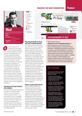 raspberrypi.org/magpi The Official Raspberry Pi Projects Book 19
Feature
MAKERS: THE NEXT GENERATION
Name: Matt Timmons-Brown
Age: 16
Location: Bartlow,
near Cambridge
Studying: 11 GCSEs
Twitter: @RaspberryPiGuy1
Matt
Our young experts offer a lot of good
advice for how to get started with
coding and making…
 There are lots of free online
resources, such as Codecademy,
to help you learn to code. Just
Google ‘coding courses’.
 Look out for local events and get
involved – it’s much more fun than
trying to do it alone at home!
 Events such as Maker Faires and
Raspberry Jams can give you ideas
to try, and a place to exhibit your
projects and make contacts.
 Join a robotics team if you’re
interested in making robots and
entering them into competitions.
 Even if something seems hard to
start with, keep trying: if you set
your mind to it you’ll achieve it. And
you’re never too young to start!
 However, remember to always
have fun with what you’re doing.
If you don’t like something, don’t
waste your time with it.
Get making!
etter known as The
Raspberry Pi Guy, Matt
runs a YouTube channel
dedicated to Raspberry Pi video
tutorials. Amazingly, he only
started coding and making
around three years ago, upon
discovering the Pi Foundation’s
credit card-sized PC. So far
he’s created projects of varying
complexity, including a Pi-
controlled model railway, but
his real passion is robotics
– in particular, making two-
wheeled robots and pushing
their abilities to the max. His
latest project involves building
an accessible robotics platform,
with a complete set of learning
materials, using 4tronix’s Pi2Go-
Lite. To this end, he has filmed a
YouTube series called ‘Raspberry
Pi Robots’.
How did you first get involved
with making?
I am the quintessential Raspberry
Pi product: a schoolboy who
now has a love of computer
science because of the Pi… In
the summer of 2012 I managed
to get my hands on my first Pi
and ever since then I have been
in love with programming,
making (robots!) and computer
science. The Pi opened my eyes
to computing and for that I am
incredibly grateful!
Why did you decide to set up
your own YouTube channel?
I am a very recent convert to the
ways of Pi. As a result, I originally
found computing a fairly hard
subject to get into; there is all of
this foreign jargon and sometimes
it can be incredibly confusing… In
September 2012 I realised that I
had built up a considerable amount
of knowledge on the subject and
I thought it would be a great side
project to teach people some of the
stuff I’d had so much fun learning.
I turned to YouTube as a way of
doing this because I found the most
easy way to learn something is
by watching someone go through
something step by step… On
1 September 2012, The Raspberry
Pi Guy was born and I have been
publishing videos ever since; I am
just about to hit the 2 million view
barrier on YouTube, something I
never imagined!
What’s so great about the Pi?
There is no other product out
that there has the same ethos:
to teach people about computing
by introducing them to a [new]
experience. After all, how many
single-board computers has the
average person seen? How many
terminals have they programmed in?
Scratch that, how many people have
actually programmed?! The Pi is a
gateway to the world of computers
and [has] introduced me to a lifetime
interest… It has inspired millions
and continues to do so.
B
Matt’s YouTube channel
(youtube.com/user/TheRaspberryPiGuy) has
been running for over two years now and has
proven immensely popular, amassing over 42,000
subscribers. “Dedicated to teaching the masses how
to make the most of their Raspberry Pi computer”, it
provides a plethora of step-by-step video tutorials.
These range from basic setup to attaching various
add-ons and creating numerous projects – including,
of course, robotics. The latest addition is the
Raspberry Pi Robots series, which Matt hopes “will
engage people in computer science through the
most exciting medium: world-conquering robots.”
BIG PROJECT:
THE RASPBERRY PI GUY
 